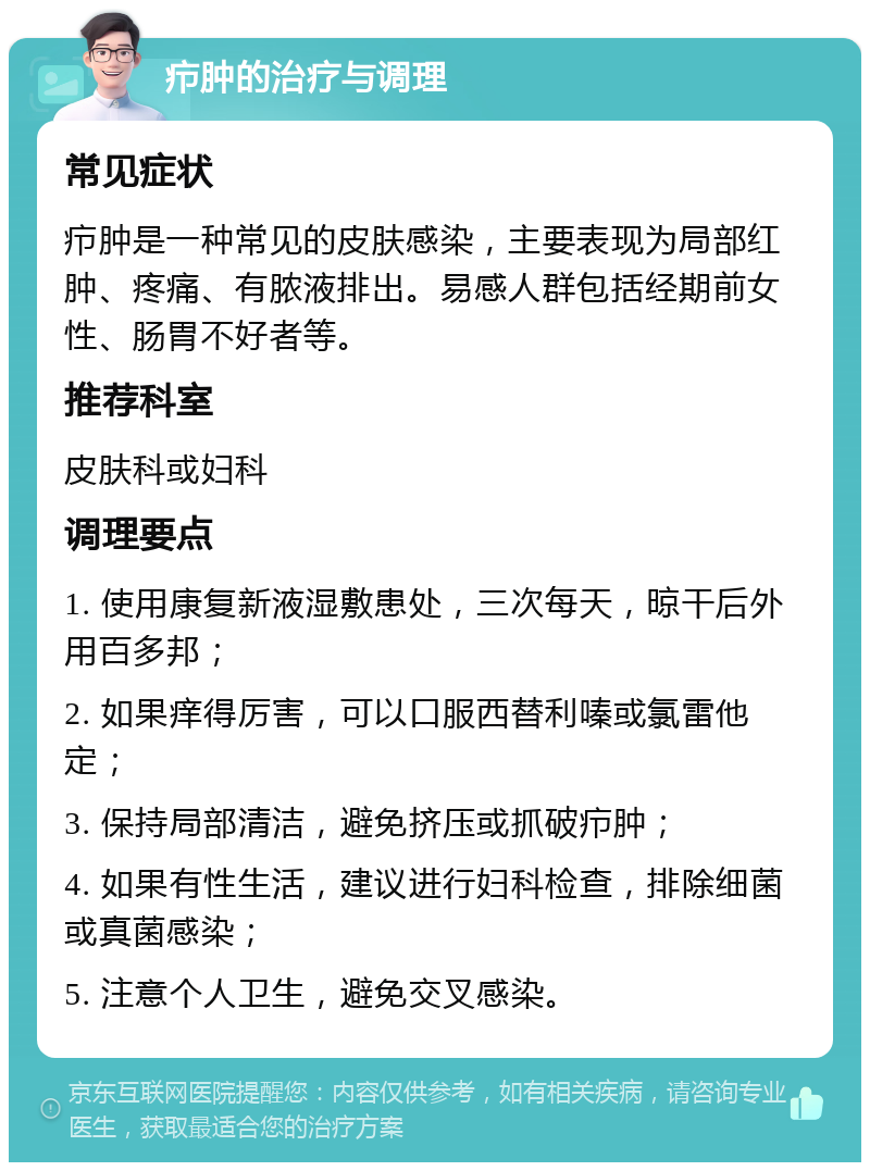 疖肿的治疗与调理 常见症状 疖肿是一种常见的皮肤感染，主要表现为局部红肿、疼痛、有脓液排出。易感人群包括经期前女性、肠胃不好者等。 推荐科室 皮肤科或妇科 调理要点 1. 使用康复新液湿敷患处，三次每天，晾干后外用百多邦； 2. 如果痒得厉害，可以口服西替利嗪或氯雷他定； 3. 保持局部清洁，避免挤压或抓破疖肿； 4. 如果有性生活，建议进行妇科检查，排除细菌或真菌感染； 5. 注意个人卫生，避免交叉感染。