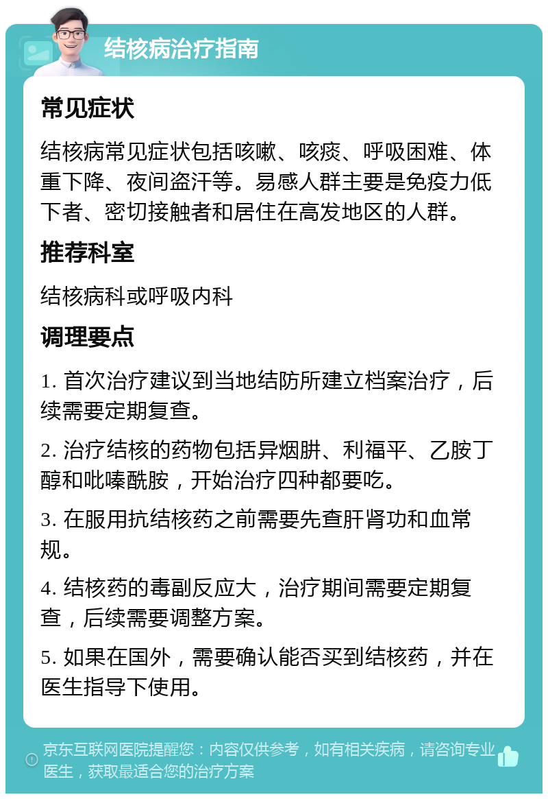 结核病治疗指南 常见症状 结核病常见症状包括咳嗽、咳痰、呼吸困难、体重下降、夜间盗汗等。易感人群主要是免疫力低下者、密切接触者和居住在高发地区的人群。 推荐科室 结核病科或呼吸内科 调理要点 1. 首次治疗建议到当地结防所建立档案治疗，后续需要定期复查。 2. 治疗结核的药物包括异烟肼、利福平、乙胺丁醇和吡嗪酰胺，开始治疗四种都要吃。 3. 在服用抗结核药之前需要先查肝肾功和血常规。 4. 结核药的毒副反应大，治疗期间需要定期复查，后续需要调整方案。 5. 如果在国外，需要确认能否买到结核药，并在医生指导下使用。