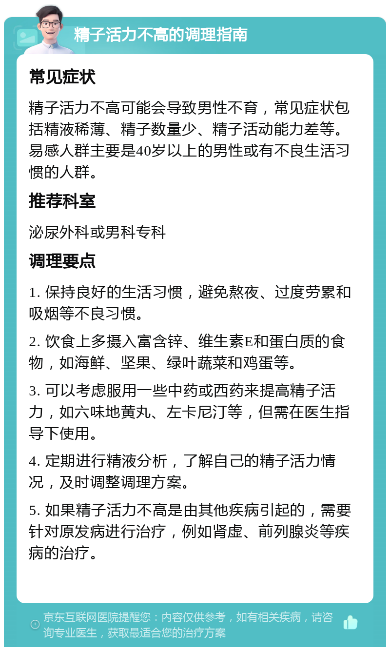 精子活力不高的调理指南 常见症状 精子活力不高可能会导致男性不育，常见症状包括精液稀薄、精子数量少、精子活动能力差等。易感人群主要是40岁以上的男性或有不良生活习惯的人群。 推荐科室 泌尿外科或男科专科 调理要点 1. 保持良好的生活习惯，避免熬夜、过度劳累和吸烟等不良习惯。 2. 饮食上多摄入富含锌、维生素E和蛋白质的食物，如海鲜、坚果、绿叶蔬菜和鸡蛋等。 3. 可以考虑服用一些中药或西药来提高精子活力，如六味地黄丸、左卡尼汀等，但需在医生指导下使用。 4. 定期进行精液分析，了解自己的精子活力情况，及时调整调理方案。 5. 如果精子活力不高是由其他疾病引起的，需要针对原发病进行治疗，例如肾虚、前列腺炎等疾病的治疗。