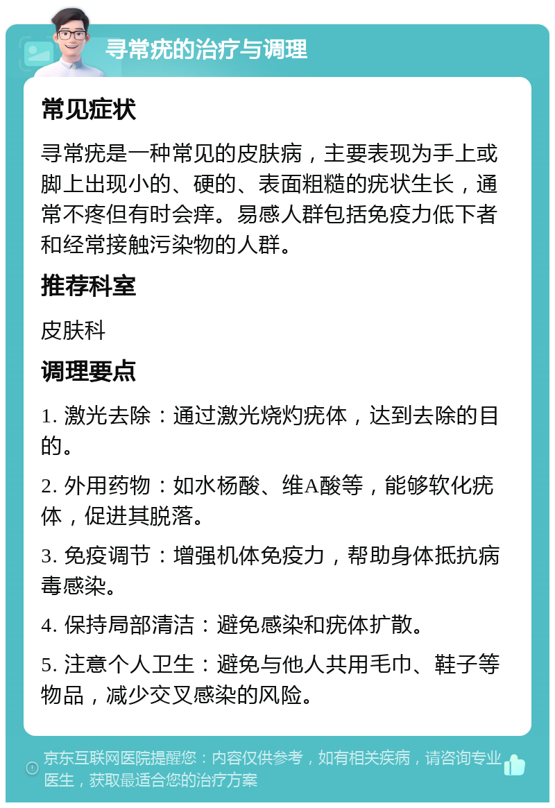 寻常疣的治疗与调理 常见症状 寻常疣是一种常见的皮肤病，主要表现为手上或脚上出现小的、硬的、表面粗糙的疣状生长，通常不疼但有时会痒。易感人群包括免疫力低下者和经常接触污染物的人群。 推荐科室 皮肤科 调理要点 1. 激光去除：通过激光烧灼疣体，达到去除的目的。 2. 外用药物：如水杨酸、维A酸等，能够软化疣体，促进其脱落。 3. 免疫调节：增强机体免疫力，帮助身体抵抗病毒感染。 4. 保持局部清洁：避免感染和疣体扩散。 5. 注意个人卫生：避免与他人共用毛巾、鞋子等物品，减少交叉感染的风险。