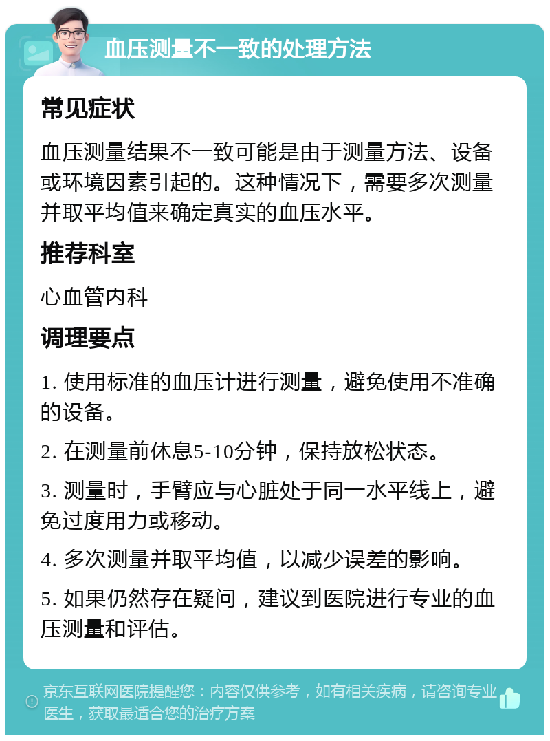 血压测量不一致的处理方法 常见症状 血压测量结果不一致可能是由于测量方法、设备或环境因素引起的。这种情况下，需要多次测量并取平均值来确定真实的血压水平。 推荐科室 心血管内科 调理要点 1. 使用标准的血压计进行测量，避免使用不准确的设备。 2. 在测量前休息5-10分钟，保持放松状态。 3. 测量时，手臂应与心脏处于同一水平线上，避免过度用力或移动。 4. 多次测量并取平均值，以减少误差的影响。 5. 如果仍然存在疑问，建议到医院进行专业的血压测量和评估。