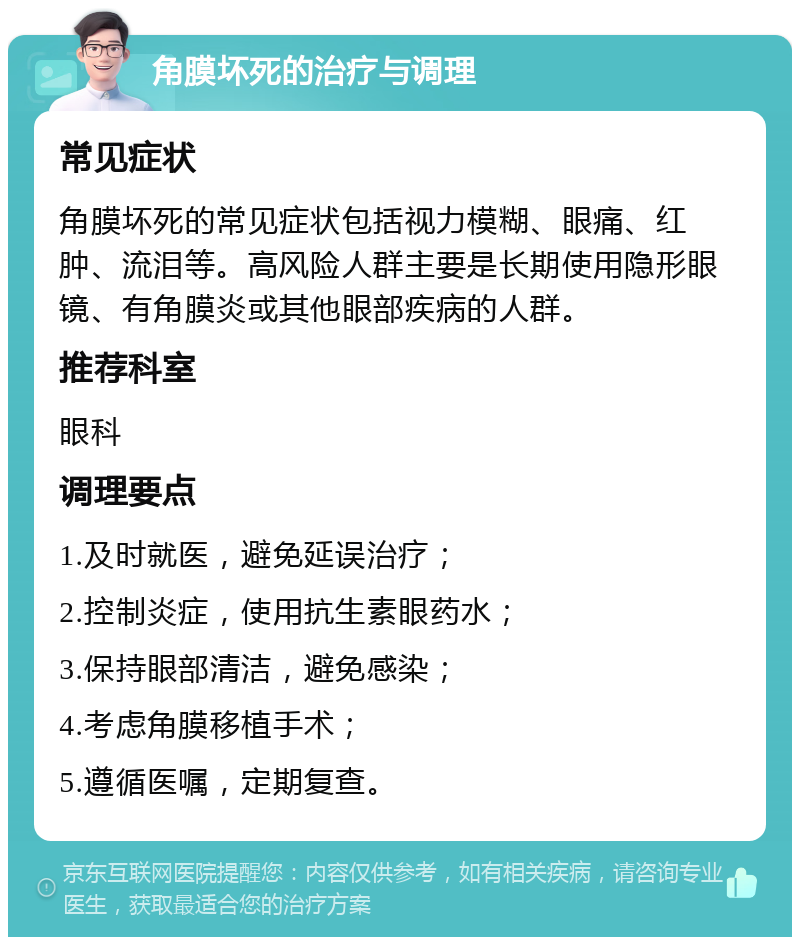 角膜坏死的治疗与调理 常见症状 角膜坏死的常见症状包括视力模糊、眼痛、红肿、流泪等。高风险人群主要是长期使用隐形眼镜、有角膜炎或其他眼部疾病的人群。 推荐科室 眼科 调理要点 1.及时就医，避免延误治疗； 2.控制炎症，使用抗生素眼药水； 3.保持眼部清洁，避免感染； 4.考虑角膜移植手术； 5.遵循医嘱，定期复查。