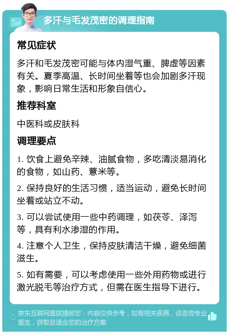 多汗与毛发茂密的调理指南 常见症状 多汗和毛发茂密可能与体内湿气重、脾虚等因素有关。夏季高温、长时间坐着等也会加剧多汗现象，影响日常生活和形象自信心。 推荐科室 中医科或皮肤科 调理要点 1. 饮食上避免辛辣、油腻食物，多吃清淡易消化的食物，如山药、薏米等。 2. 保持良好的生活习惯，适当运动，避免长时间坐着或站立不动。 3. 可以尝试使用一些中药调理，如茯苓、泽泻等，具有利水渗湿的作用。 4. 注意个人卫生，保持皮肤清洁干燥，避免细菌滋生。 5. 如有需要，可以考虑使用一些外用药物或进行激光脱毛等治疗方式，但需在医生指导下进行。