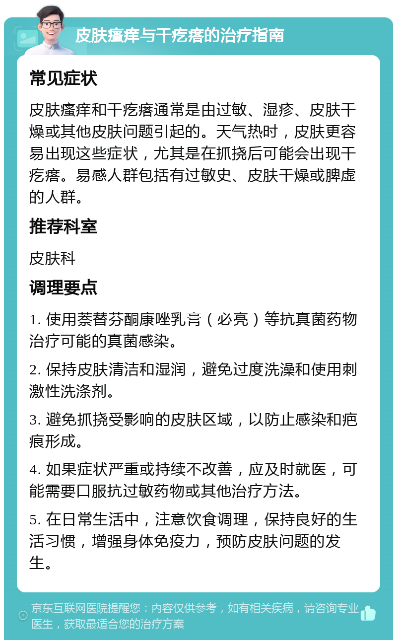 皮肤瘙痒与干疙瘩的治疗指南 常见症状 皮肤瘙痒和干疙瘩通常是由过敏、湿疹、皮肤干燥或其他皮肤问题引起的。天气热时，皮肤更容易出现这些症状，尤其是在抓挠后可能会出现干疙瘩。易感人群包括有过敏史、皮肤干燥或脾虚的人群。 推荐科室 皮肤科 调理要点 1. 使用萘替芬酮康唑乳膏（必亮）等抗真菌药物治疗可能的真菌感染。 2. 保持皮肤清洁和湿润，避免过度洗澡和使用刺激性洗涤剂。 3. 避免抓挠受影响的皮肤区域，以防止感染和疤痕形成。 4. 如果症状严重或持续不改善，应及时就医，可能需要口服抗过敏药物或其他治疗方法。 5. 在日常生活中，注意饮食调理，保持良好的生活习惯，增强身体免疫力，预防皮肤问题的发生。