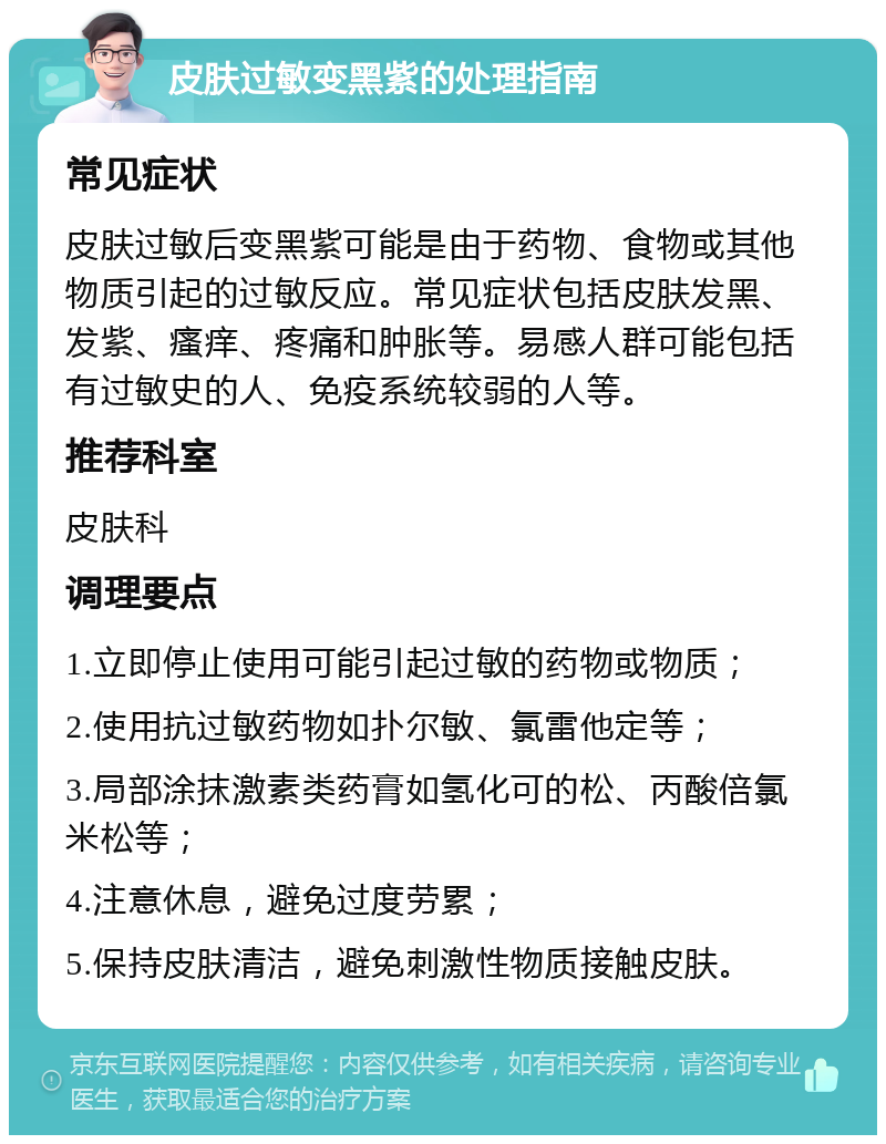 皮肤过敏变黑紫的处理指南 常见症状 皮肤过敏后变黑紫可能是由于药物、食物或其他物质引起的过敏反应。常见症状包括皮肤发黑、发紫、瘙痒、疼痛和肿胀等。易感人群可能包括有过敏史的人、免疫系统较弱的人等。 推荐科室 皮肤科 调理要点 1.立即停止使用可能引起过敏的药物或物质； 2.使用抗过敏药物如扑尔敏、氯雷他定等； 3.局部涂抹激素类药膏如氢化可的松、丙酸倍氯米松等； 4.注意休息，避免过度劳累； 5.保持皮肤清洁，避免刺激性物质接触皮肤。