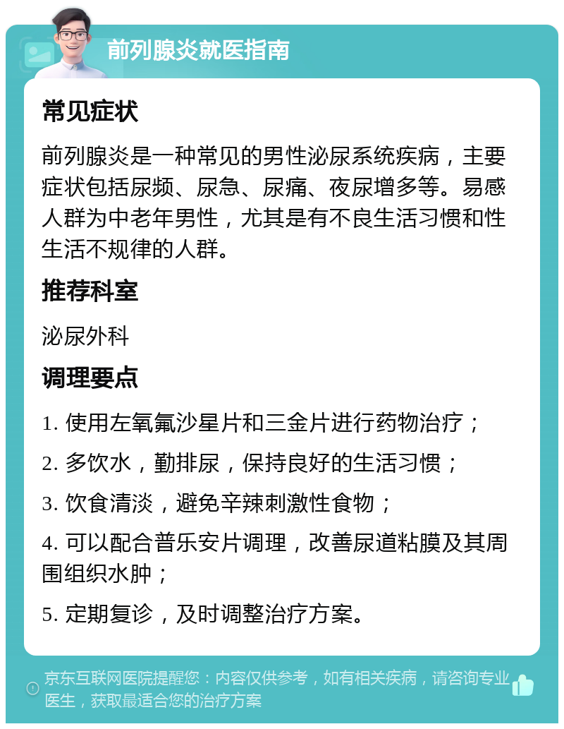 前列腺炎就医指南 常见症状 前列腺炎是一种常见的男性泌尿系统疾病，主要症状包括尿频、尿急、尿痛、夜尿增多等。易感人群为中老年男性，尤其是有不良生活习惯和性生活不规律的人群。 推荐科室 泌尿外科 调理要点 1. 使用左氧氟沙星片和三金片进行药物治疗； 2. 多饮水，勤排尿，保持良好的生活习惯； 3. 饮食清淡，避免辛辣刺激性食物； 4. 可以配合普乐安片调理，改善尿道粘膜及其周围组织水肿； 5. 定期复诊，及时调整治疗方案。