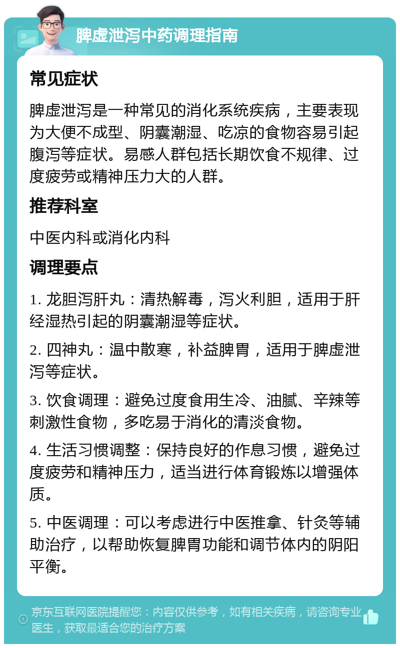 脾虚泄泻中药调理指南 常见症状 脾虚泄泻是一种常见的消化系统疾病，主要表现为大便不成型、阴囊潮湿、吃凉的食物容易引起腹泻等症状。易感人群包括长期饮食不规律、过度疲劳或精神压力大的人群。 推荐科室 中医内科或消化内科 调理要点 1. 龙胆泻肝丸：清热解毒，泻火利胆，适用于肝经湿热引起的阴囊潮湿等症状。 2. 四神丸：温中散寒，补益脾胃，适用于脾虚泄泻等症状。 3. 饮食调理：避免过度食用生冷、油腻、辛辣等刺激性食物，多吃易于消化的清淡食物。 4. 生活习惯调整：保持良好的作息习惯，避免过度疲劳和精神压力，适当进行体育锻炼以增强体质。 5. 中医调理：可以考虑进行中医推拿、针灸等辅助治疗，以帮助恢复脾胃功能和调节体内的阴阳平衡。