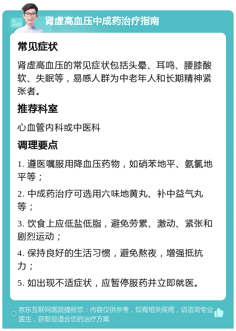 肾虚高血压中成药治疗指南 常见症状 肾虚高血压的常见症状包括头晕、耳鸣、腰膝酸软、失眠等，易感人群为中老年人和长期精神紧张者。 推荐科室 心血管内科或中医科 调理要点 1. 遵医嘱服用降血压药物，如硝苯地平、氨氯地平等； 2. 中成药治疗可选用六味地黄丸、补中益气丸等； 3. 饮食上应低盐低脂，避免劳累、激动、紧张和剧烈运动； 4. 保持良好的生活习惯，避免熬夜，增强抵抗力； 5. 如出现不适症状，应暂停服药并立即就医。