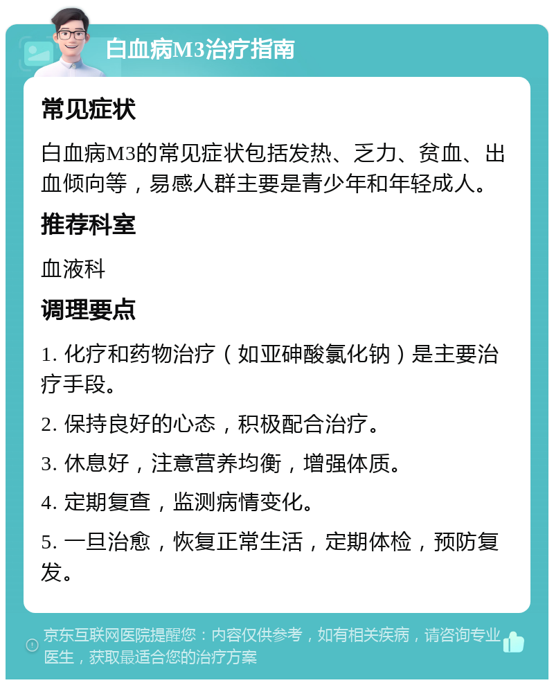 白血病M3治疗指南 常见症状 白血病M3的常见症状包括发热、乏力、贫血、出血倾向等，易感人群主要是青少年和年轻成人。 推荐科室 血液科 调理要点 1. 化疗和药物治疗（如亚砷酸氯化钠）是主要治疗手段。 2. 保持良好的心态，积极配合治疗。 3. 休息好，注意营养均衡，增强体质。 4. 定期复查，监测病情变化。 5. 一旦治愈，恢复正常生活，定期体检，预防复发。