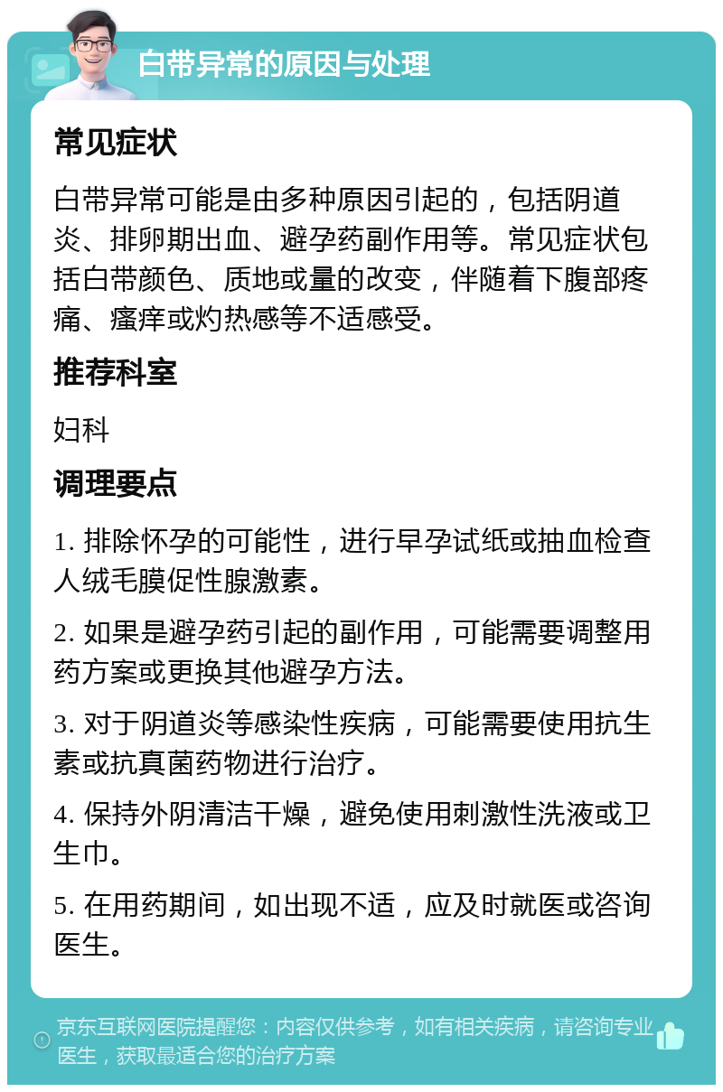 白带异常的原因与处理 常见症状 白带异常可能是由多种原因引起的，包括阴道炎、排卵期出血、避孕药副作用等。常见症状包括白带颜色、质地或量的改变，伴随着下腹部疼痛、瘙痒或灼热感等不适感受。 推荐科室 妇科 调理要点 1. 排除怀孕的可能性，进行早孕试纸或抽血检查人绒毛膜促性腺激素。 2. 如果是避孕药引起的副作用，可能需要调整用药方案或更换其他避孕方法。 3. 对于阴道炎等感染性疾病，可能需要使用抗生素或抗真菌药物进行治疗。 4. 保持外阴清洁干燥，避免使用刺激性洗液或卫生巾。 5. 在用药期间，如出现不适，应及时就医或咨询医生。