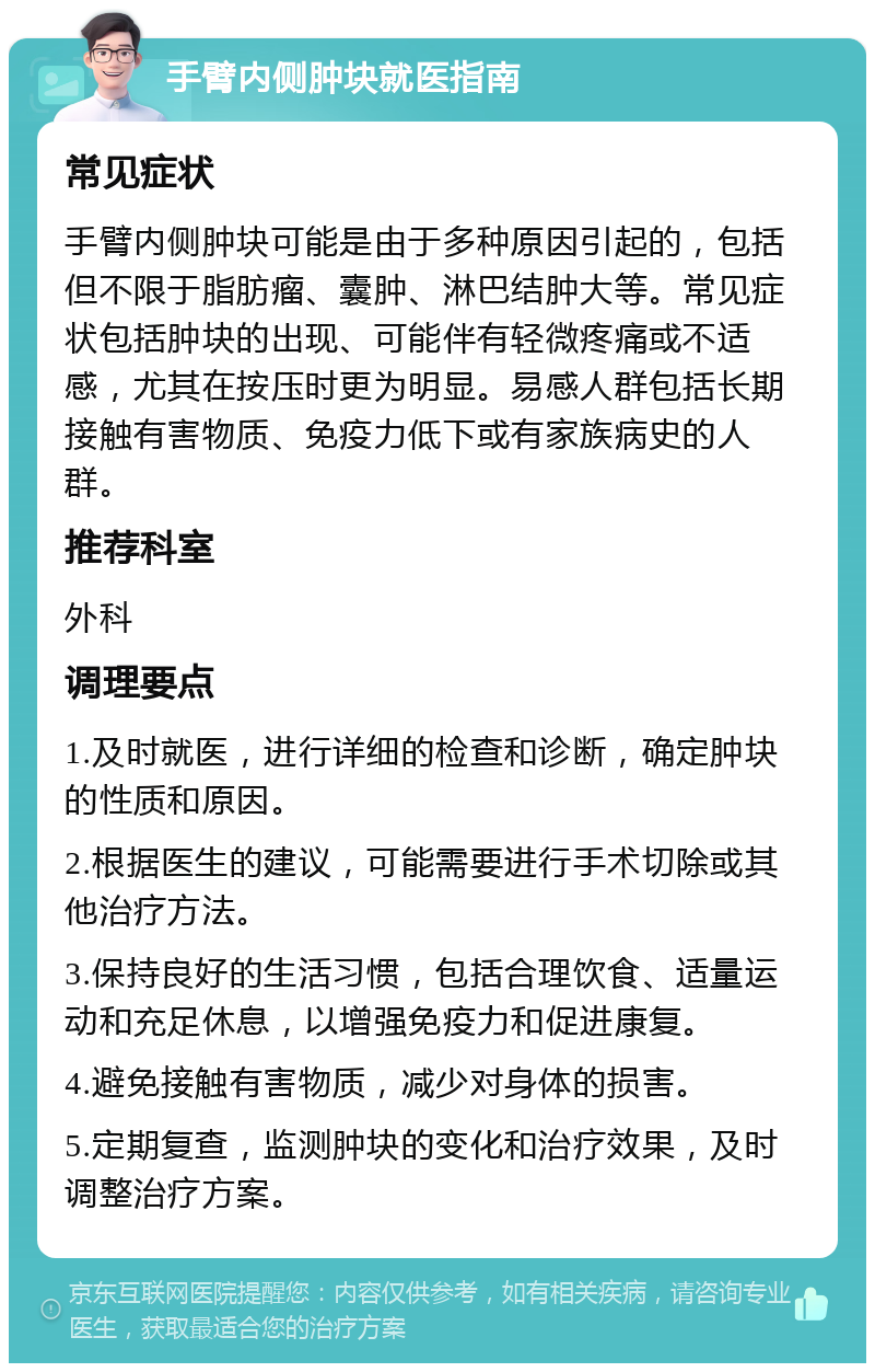 手臂内侧肿块就医指南 常见症状 手臂内侧肿块可能是由于多种原因引起的，包括但不限于脂肪瘤、囊肿、淋巴结肿大等。常见症状包括肿块的出现、可能伴有轻微疼痛或不适感，尤其在按压时更为明显。易感人群包括长期接触有害物质、免疫力低下或有家族病史的人群。 推荐科室 外科 调理要点 1.及时就医，进行详细的检查和诊断，确定肿块的性质和原因。 2.根据医生的建议，可能需要进行手术切除或其他治疗方法。 3.保持良好的生活习惯，包括合理饮食、适量运动和充足休息，以增强免疫力和促进康复。 4.避免接触有害物质，减少对身体的损害。 5.定期复查，监测肿块的变化和治疗效果，及时调整治疗方案。