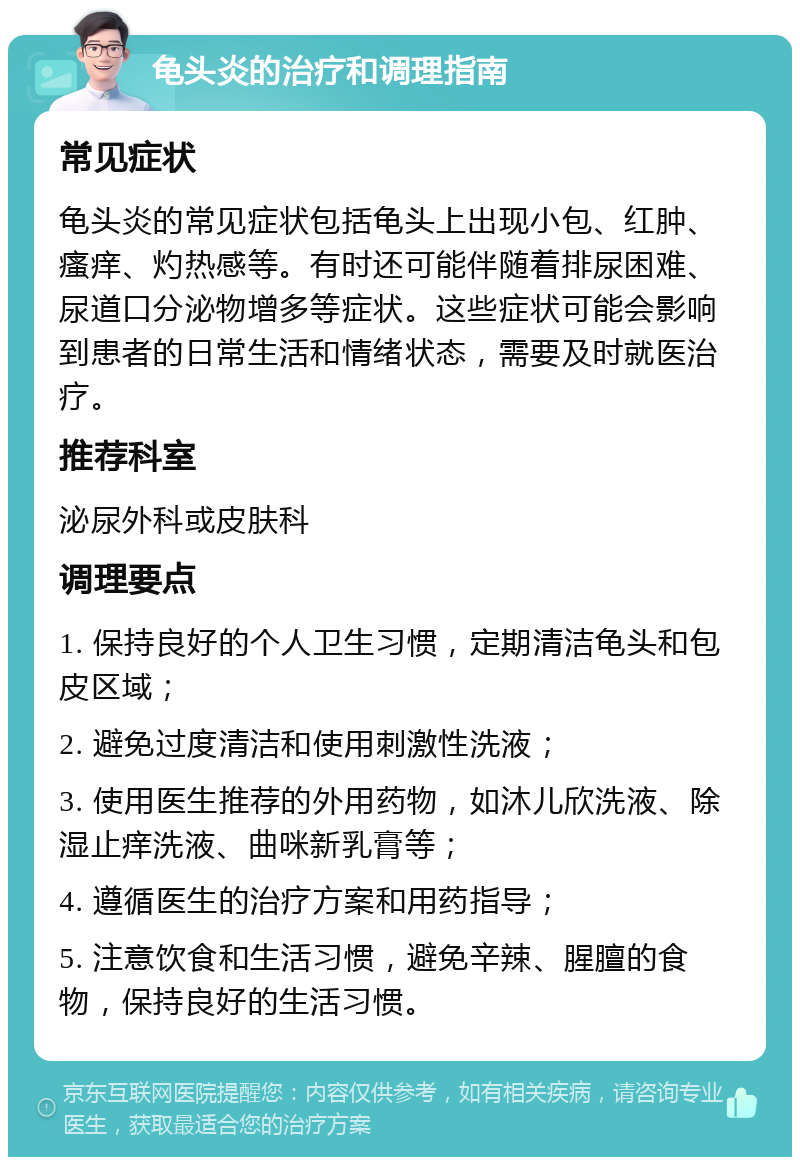 龟头炎的治疗和调理指南 常见症状 龟头炎的常见症状包括龟头上出现小包、红肿、瘙痒、灼热感等。有时还可能伴随着排尿困难、尿道口分泌物增多等症状。这些症状可能会影响到患者的日常生活和情绪状态，需要及时就医治疗。 推荐科室 泌尿外科或皮肤科 调理要点 1. 保持良好的个人卫生习惯，定期清洁龟头和包皮区域； 2. 避免过度清洁和使用刺激性洗液； 3. 使用医生推荐的外用药物，如沐儿欣洗液、除湿止痒洗液、曲咪新乳膏等； 4. 遵循医生的治疗方案和用药指导； 5. 注意饮食和生活习惯，避免辛辣、腥膻的食物，保持良好的生活习惯。