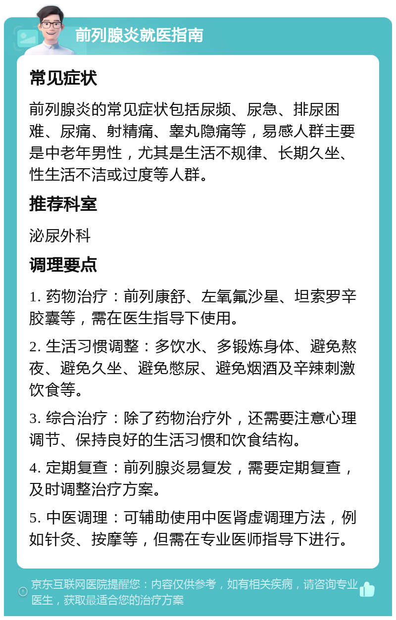 前列腺炎就医指南 常见症状 前列腺炎的常见症状包括尿频、尿急、排尿困难、尿痛、射精痛、睾丸隐痛等，易感人群主要是中老年男性，尤其是生活不规律、长期久坐、性生活不洁或过度等人群。 推荐科室 泌尿外科 调理要点 1. 药物治疗：前列康舒、左氧氟沙星、坦索罗辛胶囊等，需在医生指导下使用。 2. 生活习惯调整：多饮水、多锻炼身体、避免熬夜、避免久坐、避免憋尿、避免烟酒及辛辣刺激饮食等。 3. 综合治疗：除了药物治疗外，还需要注意心理调节、保持良好的生活习惯和饮食结构。 4. 定期复查：前列腺炎易复发，需要定期复查，及时调整治疗方案。 5. 中医调理：可辅助使用中医肾虚调理方法，例如针灸、按摩等，但需在专业医师指导下进行。