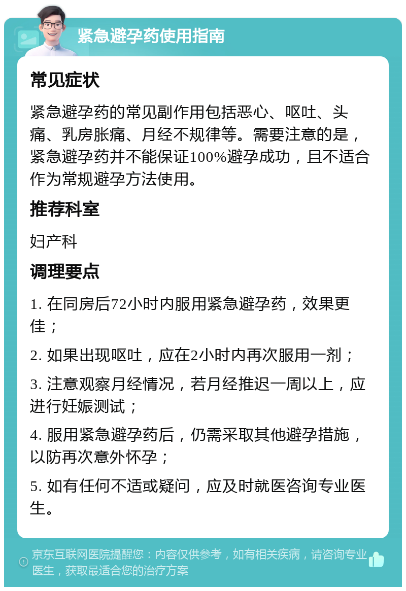 紧急避孕药使用指南 常见症状 紧急避孕药的常见副作用包括恶心、呕吐、头痛、乳房胀痛、月经不规律等。需要注意的是，紧急避孕药并不能保证100%避孕成功，且不适合作为常规避孕方法使用。 推荐科室 妇产科 调理要点 1. 在同房后72小时内服用紧急避孕药，效果更佳； 2. 如果出现呕吐，应在2小时内再次服用一剂； 3. 注意观察月经情况，若月经推迟一周以上，应进行妊娠测试； 4. 服用紧急避孕药后，仍需采取其他避孕措施，以防再次意外怀孕； 5. 如有任何不适或疑问，应及时就医咨询专业医生。