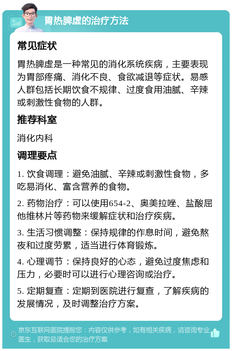 胃热脾虚的治疗方法 常见症状 胃热脾虚是一种常见的消化系统疾病，主要表现为胃部疼痛、消化不良、食欲减退等症状。易感人群包括长期饮食不规律、过度食用油腻、辛辣或刺激性食物的人群。 推荐科室 消化内科 调理要点 1. 饮食调理：避免油腻、辛辣或刺激性食物，多吃易消化、富含营养的食物。 2. 药物治疗：可以使用654-2、奥美拉唑、盐酸屈他维林片等药物来缓解症状和治疗疾病。 3. 生活习惯调整：保持规律的作息时间，避免熬夜和过度劳累，适当进行体育锻炼。 4. 心理调节：保持良好的心态，避免过度焦虑和压力，必要时可以进行心理咨询或治疗。 5. 定期复查：定期到医院进行复查，了解疾病的发展情况，及时调整治疗方案。