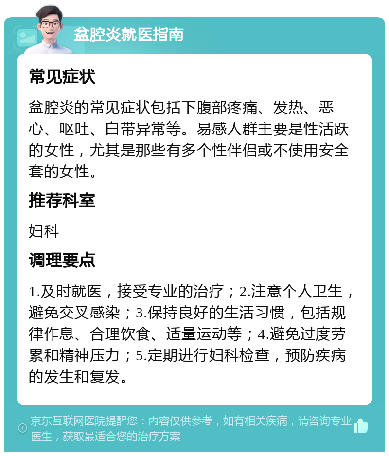 盆腔炎就医指南 常见症状 盆腔炎的常见症状包括下腹部疼痛、发热、恶心、呕吐、白带异常等。易感人群主要是性活跃的女性，尤其是那些有多个性伴侣或不使用安全套的女性。 推荐科室 妇科 调理要点 1.及时就医，接受专业的治疗；2.注意个人卫生，避免交叉感染；3.保持良好的生活习惯，包括规律作息、合理饮食、适量运动等；4.避免过度劳累和精神压力；5.定期进行妇科检查，预防疾病的发生和复发。