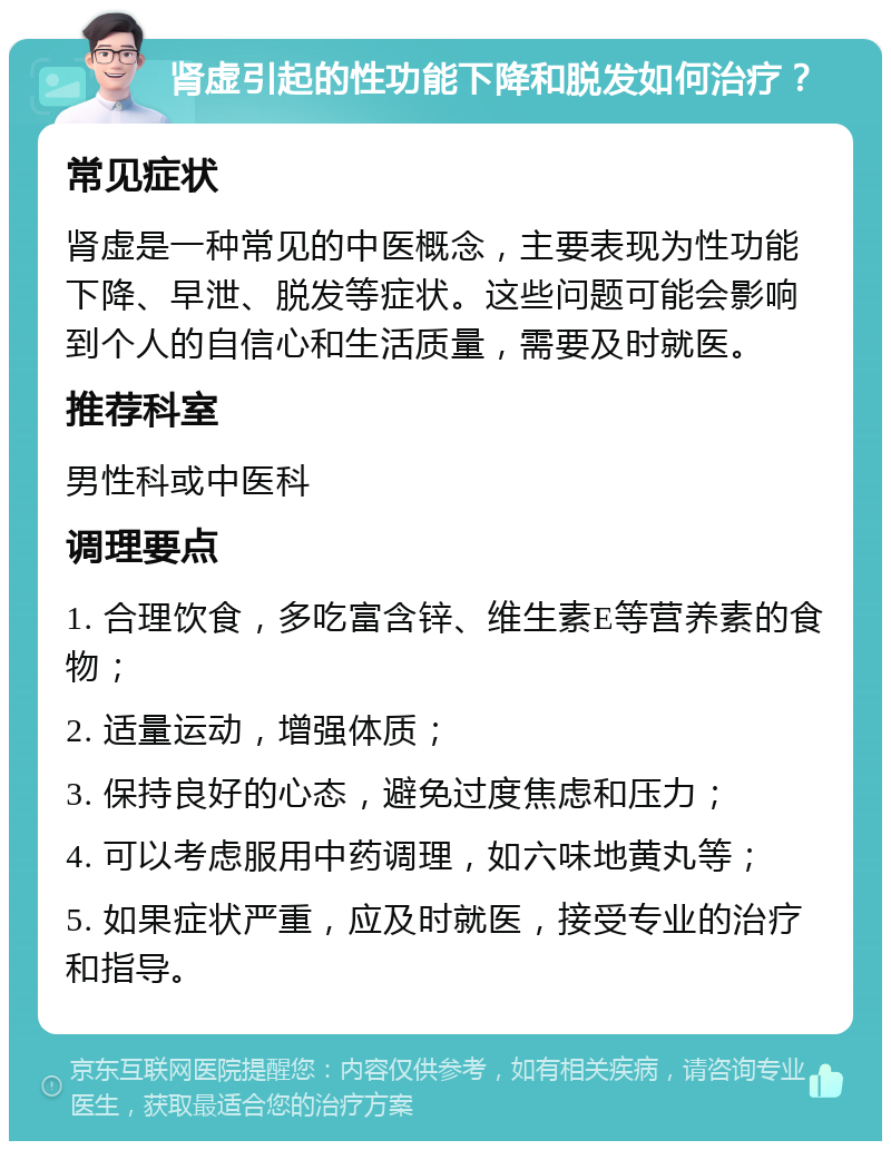 肾虚引起的性功能下降和脱发如何治疗？ 常见症状 肾虚是一种常见的中医概念，主要表现为性功能下降、早泄、脱发等症状。这些问题可能会影响到个人的自信心和生活质量，需要及时就医。 推荐科室 男性科或中医科 调理要点 1. 合理饮食，多吃富含锌、维生素E等营养素的食物； 2. 适量运动，增强体质； 3. 保持良好的心态，避免过度焦虑和压力； 4. 可以考虑服用中药调理，如六味地黄丸等； 5. 如果症状严重，应及时就医，接受专业的治疗和指导。