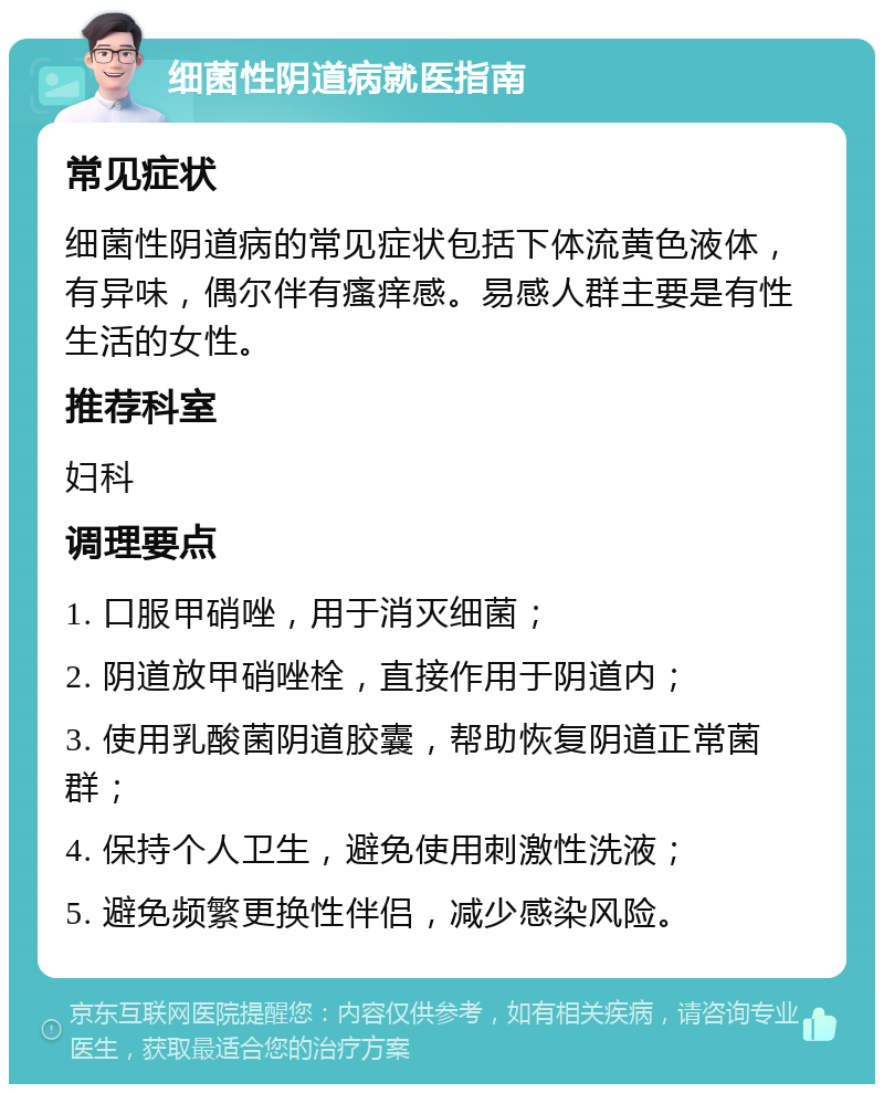 细菌性阴道病就医指南 常见症状 细菌性阴道病的常见症状包括下体流黄色液体，有异味，偶尔伴有瘙痒感。易感人群主要是有性生活的女性。 推荐科室 妇科 调理要点 1. 口服甲硝唑，用于消灭细菌； 2. 阴道放甲硝唑栓，直接作用于阴道内； 3. 使用乳酸菌阴道胶囊，帮助恢复阴道正常菌群； 4. 保持个人卫生，避免使用刺激性洗液； 5. 避免频繁更换性伴侣，减少感染风险。