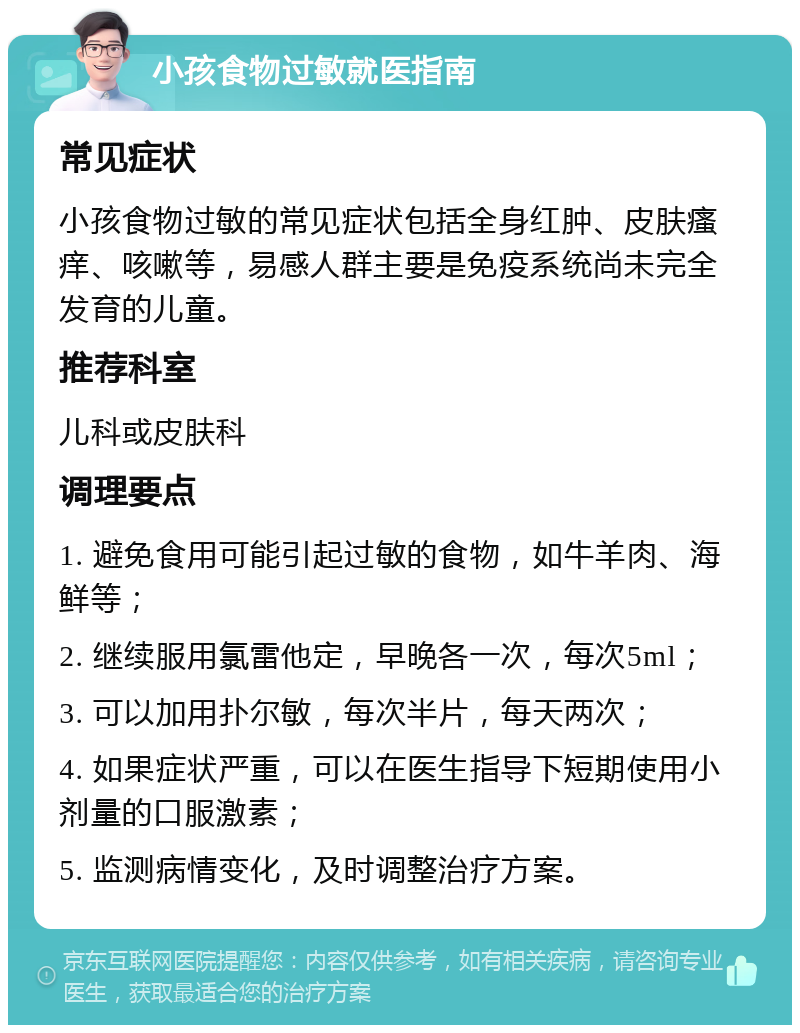 小孩食物过敏就医指南 常见症状 小孩食物过敏的常见症状包括全身红肿、皮肤瘙痒、咳嗽等，易感人群主要是免疫系统尚未完全发育的儿童。 推荐科室 儿科或皮肤科 调理要点 1. 避免食用可能引起过敏的食物，如牛羊肉、海鲜等； 2. 继续服用氯雷他定，早晚各一次，每次5ml； 3. 可以加用扑尔敏，每次半片，每天两次； 4. 如果症状严重，可以在医生指导下短期使用小剂量的口服激素； 5. 监测病情变化，及时调整治疗方案。