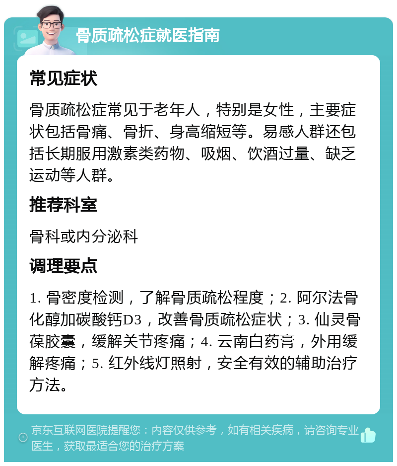 骨质疏松症就医指南 常见症状 骨质疏松症常见于老年人，特别是女性，主要症状包括骨痛、骨折、身高缩短等。易感人群还包括长期服用激素类药物、吸烟、饮酒过量、缺乏运动等人群。 推荐科室 骨科或内分泌科 调理要点 1. 骨密度检测，了解骨质疏松程度；2. 阿尔法骨化醇加碳酸钙D3，改善骨质疏松症状；3. 仙灵骨葆胶囊，缓解关节疼痛；4. 云南白药膏，外用缓解疼痛；5. 红外线灯照射，安全有效的辅助治疗方法。