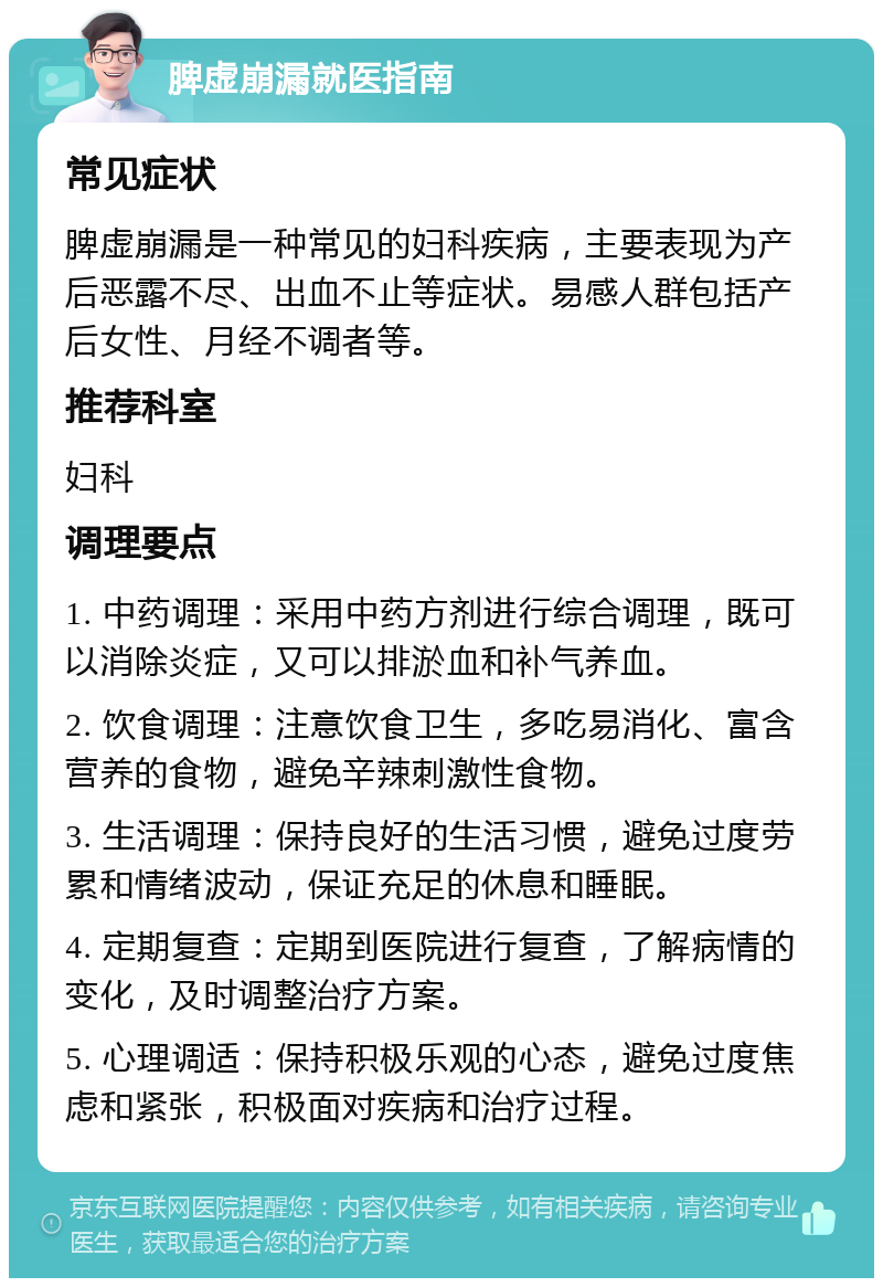 脾虚崩漏就医指南 常见症状 脾虚崩漏是一种常见的妇科疾病，主要表现为产后恶露不尽、出血不止等症状。易感人群包括产后女性、月经不调者等。 推荐科室 妇科 调理要点 1. 中药调理：采用中药方剂进行综合调理，既可以消除炎症，又可以排淤血和补气养血。 2. 饮食调理：注意饮食卫生，多吃易消化、富含营养的食物，避免辛辣刺激性食物。 3. 生活调理：保持良好的生活习惯，避免过度劳累和情绪波动，保证充足的休息和睡眠。 4. 定期复查：定期到医院进行复查，了解病情的变化，及时调整治疗方案。 5. 心理调适：保持积极乐观的心态，避免过度焦虑和紧张，积极面对疾病和治疗过程。