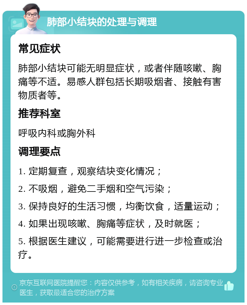 肺部小结块的处理与调理 常见症状 肺部小结块可能无明显症状，或者伴随咳嗽、胸痛等不适。易感人群包括长期吸烟者、接触有害物质者等。 推荐科室 呼吸内科或胸外科 调理要点 1. 定期复查，观察结块变化情况； 2. 不吸烟，避免二手烟和空气污染； 3. 保持良好的生活习惯，均衡饮食，适量运动； 4. 如果出现咳嗽、胸痛等症状，及时就医； 5. 根据医生建议，可能需要进行进一步检查或治疗。