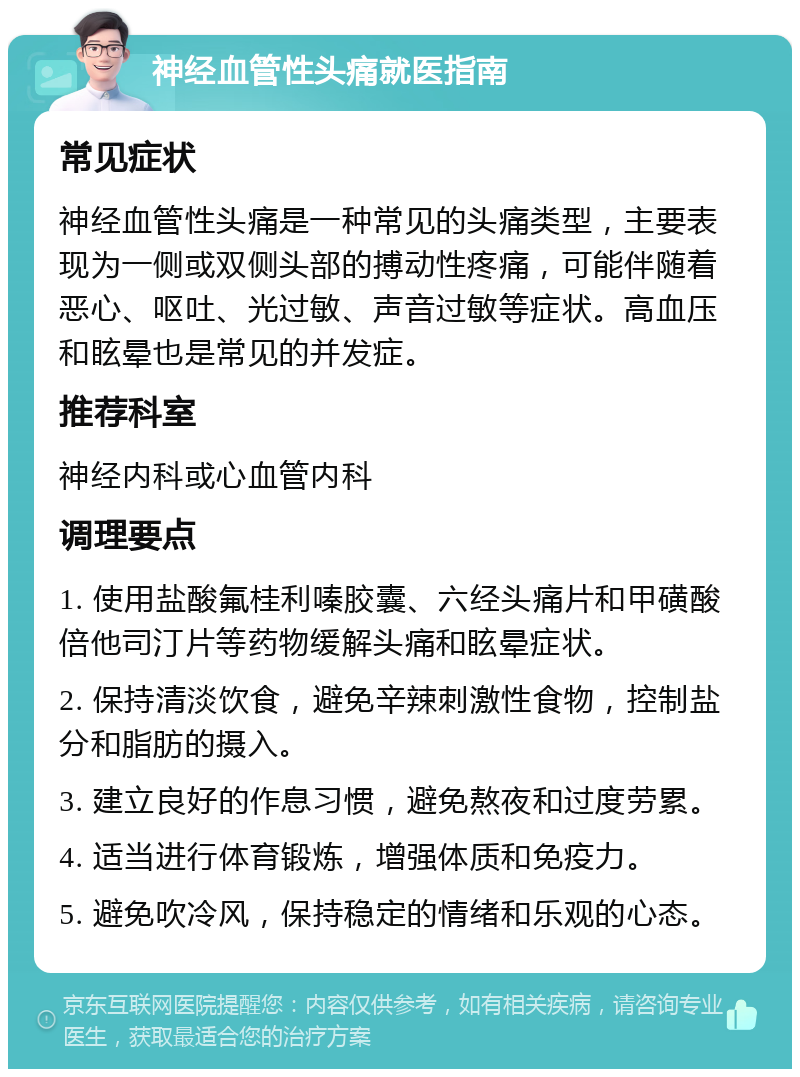 神经血管性头痛就医指南 常见症状 神经血管性头痛是一种常见的头痛类型，主要表现为一侧或双侧头部的搏动性疼痛，可能伴随着恶心、呕吐、光过敏、声音过敏等症状。高血压和眩晕也是常见的并发症。 推荐科室 神经内科或心血管内科 调理要点 1. 使用盐酸氟桂利嗪胶囊、六经头痛片和甲磺酸倍他司汀片等药物缓解头痛和眩晕症状。 2. 保持清淡饮食，避免辛辣刺激性食物，控制盐分和脂肪的摄入。 3. 建立良好的作息习惯，避免熬夜和过度劳累。 4. 适当进行体育锻炼，增强体质和免疫力。 5. 避免吹冷风，保持稳定的情绪和乐观的心态。