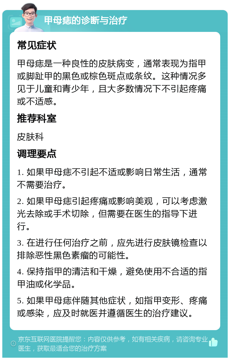 甲母痣的诊断与治疗 常见症状 甲母痣是一种良性的皮肤病变，通常表现为指甲或脚趾甲的黑色或棕色斑点或条纹。这种情况多见于儿童和青少年，且大多数情况下不引起疼痛或不适感。 推荐科室 皮肤科 调理要点 1. 如果甲母痣不引起不适或影响日常生活，通常不需要治疗。 2. 如果甲母痣引起疼痛或影响美观，可以考虑激光去除或手术切除，但需要在医生的指导下进行。 3. 在进行任何治疗之前，应先进行皮肤镜检查以排除恶性黑色素瘤的可能性。 4. 保持指甲的清洁和干燥，避免使用不合适的指甲油或化学品。 5. 如果甲母痣伴随其他症状，如指甲变形、疼痛或感染，应及时就医并遵循医生的治疗建议。