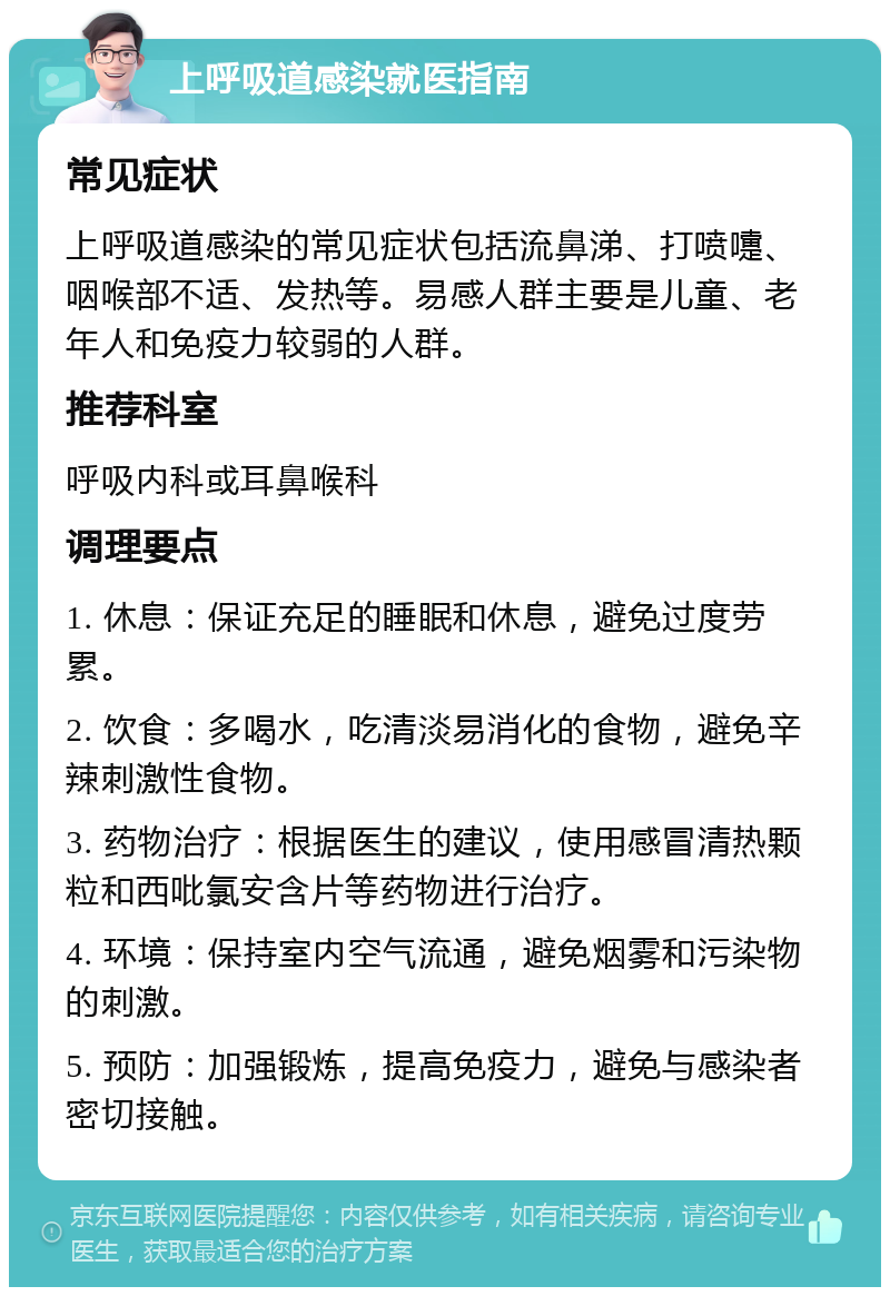 上呼吸道感染就医指南 常见症状 上呼吸道感染的常见症状包括流鼻涕、打喷嚏、咽喉部不适、发热等。易感人群主要是儿童、老年人和免疫力较弱的人群。 推荐科室 呼吸内科或耳鼻喉科 调理要点 1. 休息：保证充足的睡眠和休息，避免过度劳累。 2. 饮食：多喝水，吃清淡易消化的食物，避免辛辣刺激性食物。 3. 药物治疗：根据医生的建议，使用感冒清热颗粒和西吡氯安含片等药物进行治疗。 4. 环境：保持室内空气流通，避免烟雾和污染物的刺激。 5. 预防：加强锻炼，提高免疫力，避免与感染者密切接触。