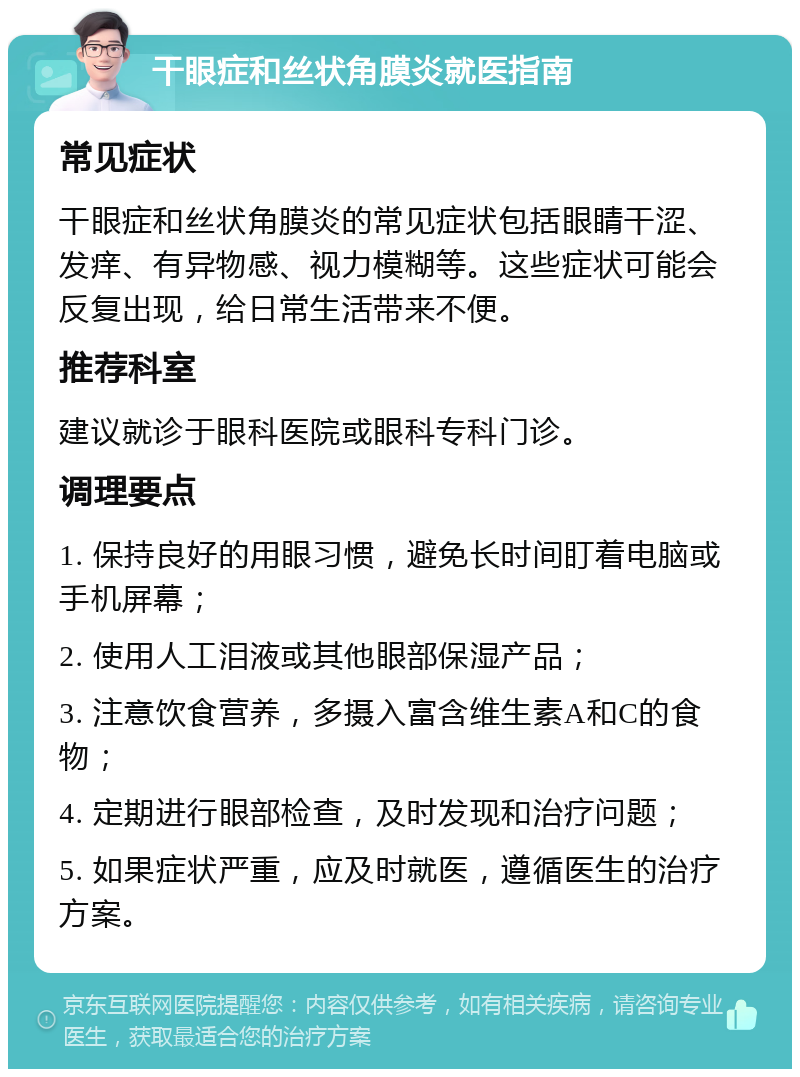 干眼症和丝状角膜炎就医指南 常见症状 干眼症和丝状角膜炎的常见症状包括眼睛干涩、发痒、有异物感、视力模糊等。这些症状可能会反复出现，给日常生活带来不便。 推荐科室 建议就诊于眼科医院或眼科专科门诊。 调理要点 1. 保持良好的用眼习惯，避免长时间盯着电脑或手机屏幕； 2. 使用人工泪液或其他眼部保湿产品； 3. 注意饮食营养，多摄入富含维生素A和C的食物； 4. 定期进行眼部检查，及时发现和治疗问题； 5. 如果症状严重，应及时就医，遵循医生的治疗方案。