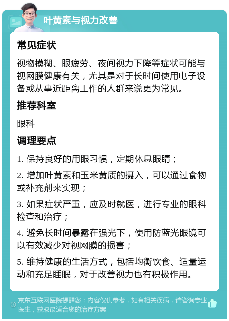 叶黄素与视力改善 常见症状 视物模糊、眼疲劳、夜间视力下降等症状可能与视网膜健康有关，尤其是对于长时间使用电子设备或从事近距离工作的人群来说更为常见。 推荐科室 眼科 调理要点 1. 保持良好的用眼习惯，定期休息眼睛； 2. 增加叶黄素和玉米黄质的摄入，可以通过食物或补充剂来实现； 3. 如果症状严重，应及时就医，进行专业的眼科检查和治疗； 4. 避免长时间暴露在强光下，使用防蓝光眼镜可以有效减少对视网膜的损害； 5. 维持健康的生活方式，包括均衡饮食、适量运动和充足睡眠，对于改善视力也有积极作用。