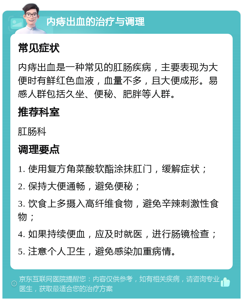 内痔出血的治疗与调理 常见症状 内痔出血是一种常见的肛肠疾病，主要表现为大便时有鲜红色血液，血量不多，且大便成形。易感人群包括久坐、便秘、肥胖等人群。 推荐科室 肛肠科 调理要点 1. 使用复方角菜酸软酯涂抹肛门，缓解症状； 2. 保持大便通畅，避免便秘； 3. 饮食上多摄入高纤维食物，避免辛辣刺激性食物； 4. 如果持续便血，应及时就医，进行肠镜检查； 5. 注意个人卫生，避免感染加重病情。