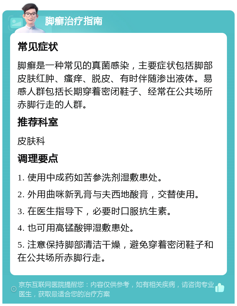 脚癣治疗指南 常见症状 脚癣是一种常见的真菌感染，主要症状包括脚部皮肤红肿、瘙痒、脱皮、有时伴随渗出液体。易感人群包括长期穿着密闭鞋子、经常在公共场所赤脚行走的人群。 推荐科室 皮肤科 调理要点 1. 使用中成药如苦参洗剂湿敷患处。 2. 外用曲咪新乳膏与夫西地酸膏，交替使用。 3. 在医生指导下，必要时口服抗生素。 4. 也可用高锰酸钾湿敷患处。 5. 注意保持脚部清洁干燥，避免穿着密闭鞋子和在公共场所赤脚行走。