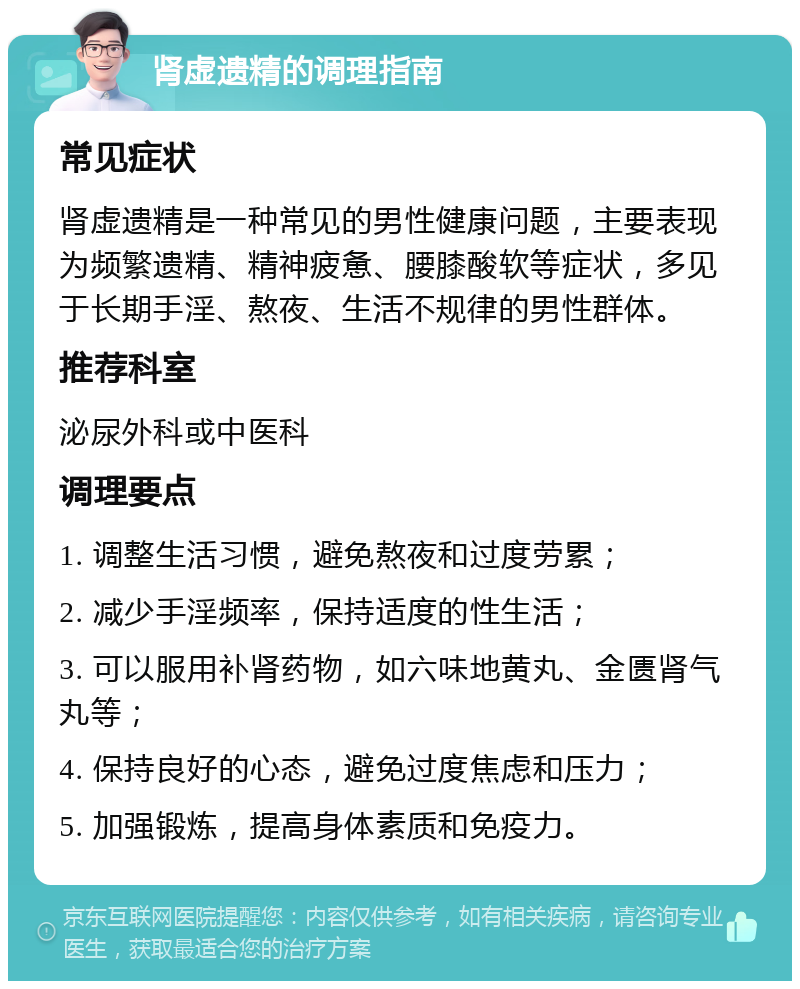 肾虚遗精的调理指南 常见症状 肾虚遗精是一种常见的男性健康问题，主要表现为频繁遗精、精神疲惫、腰膝酸软等症状，多见于长期手淫、熬夜、生活不规律的男性群体。 推荐科室 泌尿外科或中医科 调理要点 1. 调整生活习惯，避免熬夜和过度劳累； 2. 减少手淫频率，保持适度的性生活； 3. 可以服用补肾药物，如六味地黄丸、金匮肾气丸等； 4. 保持良好的心态，避免过度焦虑和压力； 5. 加强锻炼，提高身体素质和免疫力。