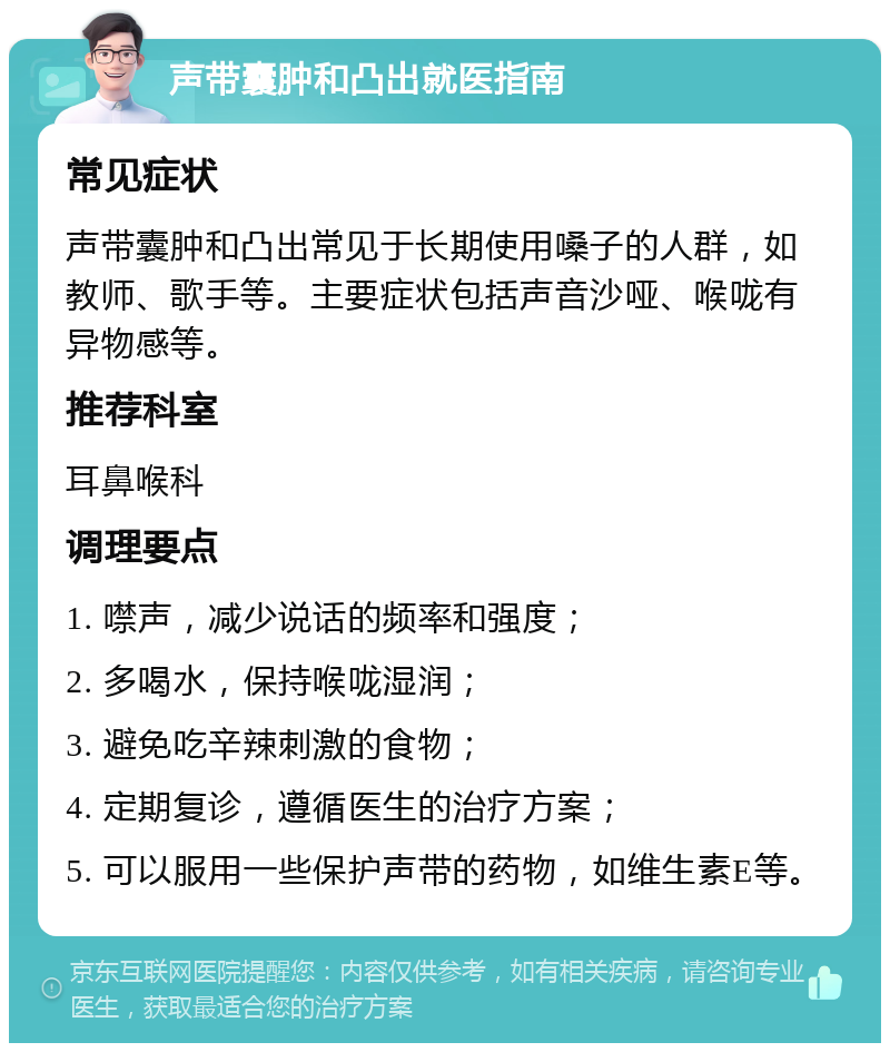 声带囊肿和凸出就医指南 常见症状 声带囊肿和凸出常见于长期使用嗓子的人群，如教师、歌手等。主要症状包括声音沙哑、喉咙有异物感等。 推荐科室 耳鼻喉科 调理要点 1. 噤声，减少说话的频率和强度； 2. 多喝水，保持喉咙湿润； 3. 避免吃辛辣刺激的食物； 4. 定期复诊，遵循医生的治疗方案； 5. 可以服用一些保护声带的药物，如维生素E等。