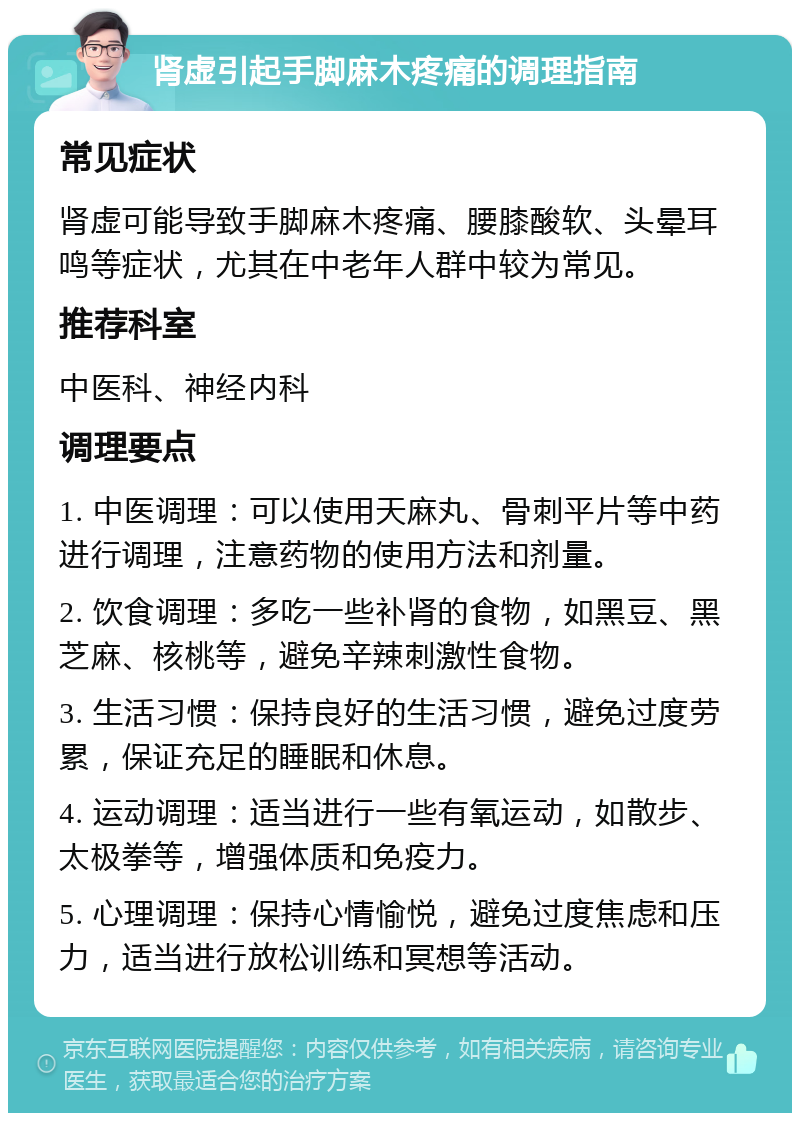 肾虚引起手脚麻木疼痛的调理指南 常见症状 肾虚可能导致手脚麻木疼痛、腰膝酸软、头晕耳鸣等症状，尤其在中老年人群中较为常见。 推荐科室 中医科、神经内科 调理要点 1. 中医调理：可以使用天麻丸、骨刺平片等中药进行调理，注意药物的使用方法和剂量。 2. 饮食调理：多吃一些补肾的食物，如黑豆、黑芝麻、核桃等，避免辛辣刺激性食物。 3. 生活习惯：保持良好的生活习惯，避免过度劳累，保证充足的睡眠和休息。 4. 运动调理：适当进行一些有氧运动，如散步、太极拳等，增强体质和免疫力。 5. 心理调理：保持心情愉悦，避免过度焦虑和压力，适当进行放松训练和冥想等活动。