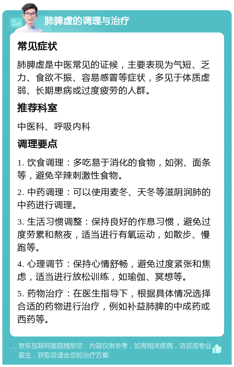 肺脾虚的调理与治疗 常见症状 肺脾虚是中医常见的证候，主要表现为气短、乏力、食欲不振、容易感冒等症状，多见于体质虚弱、长期患病或过度疲劳的人群。 推荐科室 中医科、呼吸内科 调理要点 1. 饮食调理：多吃易于消化的食物，如粥、面条等，避免辛辣刺激性食物。 2. 中药调理：可以使用麦冬、天冬等滋阴润肺的中药进行调理。 3. 生活习惯调整：保持良好的作息习惯，避免过度劳累和熬夜，适当进行有氧运动，如散步、慢跑等。 4. 心理调节：保持心情舒畅，避免过度紧张和焦虑，适当进行放松训练，如瑜伽、冥想等。 5. 药物治疗：在医生指导下，根据具体情况选择合适的药物进行治疗，例如补益肺脾的中成药或西药等。