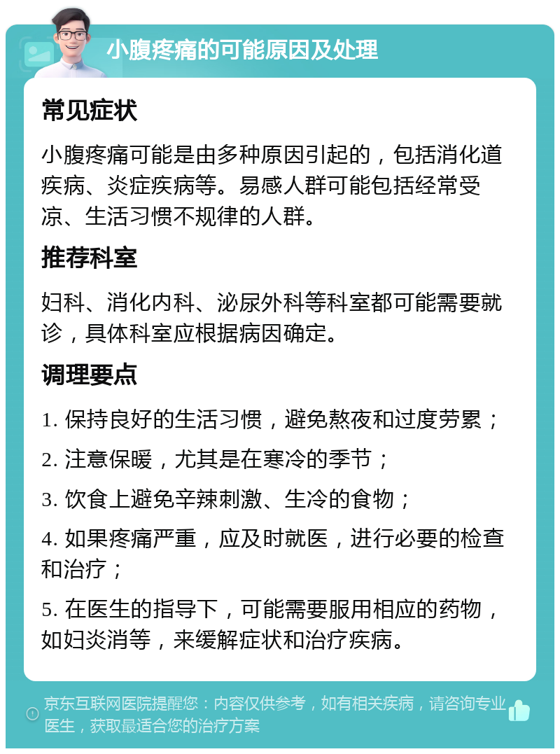 小腹疼痛的可能原因及处理 常见症状 小腹疼痛可能是由多种原因引起的，包括消化道疾病、炎症疾病等。易感人群可能包括经常受凉、生活习惯不规律的人群。 推荐科室 妇科、消化内科、泌尿外科等科室都可能需要就诊，具体科室应根据病因确定。 调理要点 1. 保持良好的生活习惯，避免熬夜和过度劳累； 2. 注意保暖，尤其是在寒冷的季节； 3. 饮食上避免辛辣刺激、生冷的食物； 4. 如果疼痛严重，应及时就医，进行必要的检查和治疗； 5. 在医生的指导下，可能需要服用相应的药物，如妇炎消等，来缓解症状和治疗疾病。