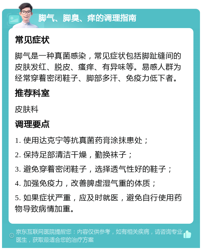 脚气、脚臭、痒的调理指南 常见症状 脚气是一种真菌感染，常见症状包括脚趾缝间的皮肤发红、脱皮、瘙痒、有异味等。易感人群为经常穿着密闭鞋子、脚部多汗、免疫力低下者。 推荐科室 皮肤科 调理要点 1. 使用达克宁等抗真菌药膏涂抹患处； 2. 保持足部清洁干燥，勤换袜子； 3. 避免穿着密闭鞋子，选择透气性好的鞋子； 4. 加强免疫力，改善脾虚湿气重的体质； 5. 如果症状严重，应及时就医，避免自行使用药物导致病情加重。