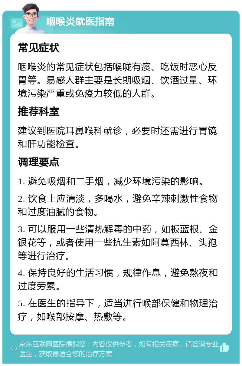 咽喉炎就医指南 常见症状 咽喉炎的常见症状包括喉咙有痰、吃饭时恶心反胃等。易感人群主要是长期吸烟、饮酒过量、环境污染严重或免疫力较低的人群。 推荐科室 建议到医院耳鼻喉科就诊，必要时还需进行胃镜和肝功能检查。 调理要点 1. 避免吸烟和二手烟，减少环境污染的影响。 2. 饮食上应清淡，多喝水，避免辛辣刺激性食物和过度油腻的食物。 3. 可以服用一些清热解毒的中药，如板蓝根、金银花等，或者使用一些抗生素如阿莫西林、头孢等进行治疗。 4. 保持良好的生活习惯，规律作息，避免熬夜和过度劳累。 5. 在医生的指导下，适当进行喉部保健和物理治疗，如喉部按摩、热敷等。