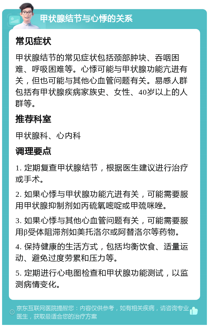 甲状腺结节与心悸的关系 常见症状 甲状腺结节的常见症状包括颈部肿块、吞咽困难、呼吸困难等。心悸可能与甲状腺功能亢进有关，但也可能与其他心血管问题有关。易感人群包括有甲状腺疾病家族史、女性、40岁以上的人群等。 推荐科室 甲状腺科、心内科 调理要点 1. 定期复查甲状腺结节，根据医生建议进行治疗或手术。 2. 如果心悸与甲状腺功能亢进有关，可能需要服用甲状腺抑制剂如丙硫氧嘧啶或甲巯咪唑。 3. 如果心悸与其他心血管问题有关，可能需要服用β受体阻滞剂如美托洛尔或阿替洛尔等药物。 4. 保持健康的生活方式，包括均衡饮食、适量运动、避免过度劳累和压力等。 5. 定期进行心电图检查和甲状腺功能测试，以监测病情变化。