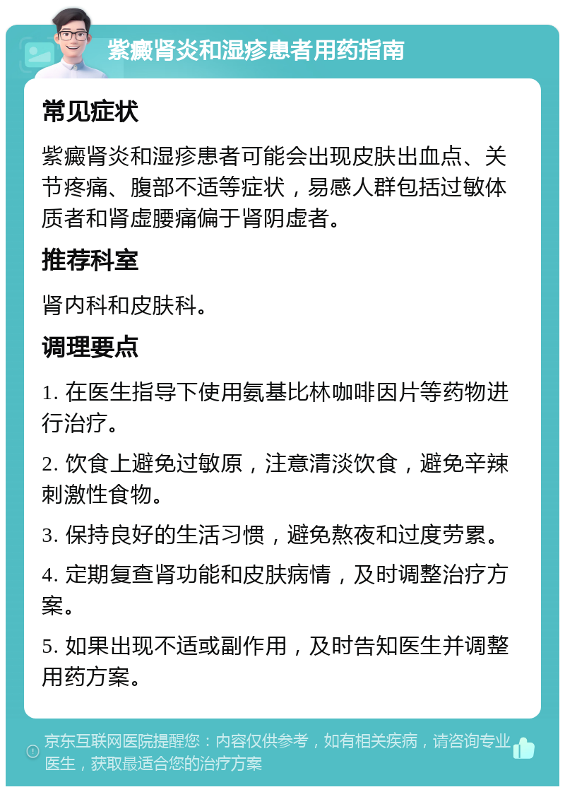 紫癜肾炎和湿疹患者用药指南 常见症状 紫癜肾炎和湿疹患者可能会出现皮肤出血点、关节疼痛、腹部不适等症状，易感人群包括过敏体质者和肾虚腰痛偏于肾阴虚者。 推荐科室 肾内科和皮肤科。 调理要点 1. 在医生指导下使用氨基比林咖啡因片等药物进行治疗。 2. 饮食上避免过敏原，注意清淡饮食，避免辛辣刺激性食物。 3. 保持良好的生活习惯，避免熬夜和过度劳累。 4. 定期复查肾功能和皮肤病情，及时调整治疗方案。 5. 如果出现不适或副作用，及时告知医生并调整用药方案。