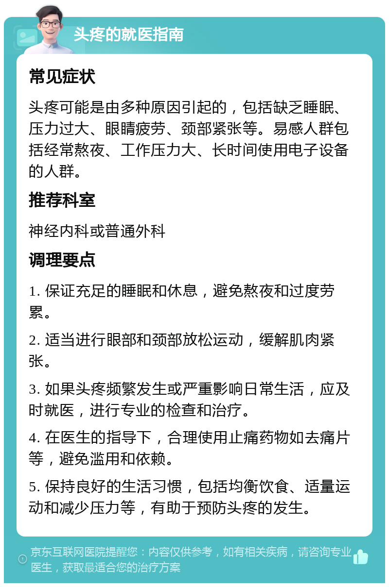 头疼的就医指南 常见症状 头疼可能是由多种原因引起的，包括缺乏睡眠、压力过大、眼睛疲劳、颈部紧张等。易感人群包括经常熬夜、工作压力大、长时间使用电子设备的人群。 推荐科室 神经内科或普通外科 调理要点 1. 保证充足的睡眠和休息，避免熬夜和过度劳累。 2. 适当进行眼部和颈部放松运动，缓解肌肉紧张。 3. 如果头疼频繁发生或严重影响日常生活，应及时就医，进行专业的检查和治疗。 4. 在医生的指导下，合理使用止痛药物如去痛片等，避免滥用和依赖。 5. 保持良好的生活习惯，包括均衡饮食、适量运动和减少压力等，有助于预防头疼的发生。