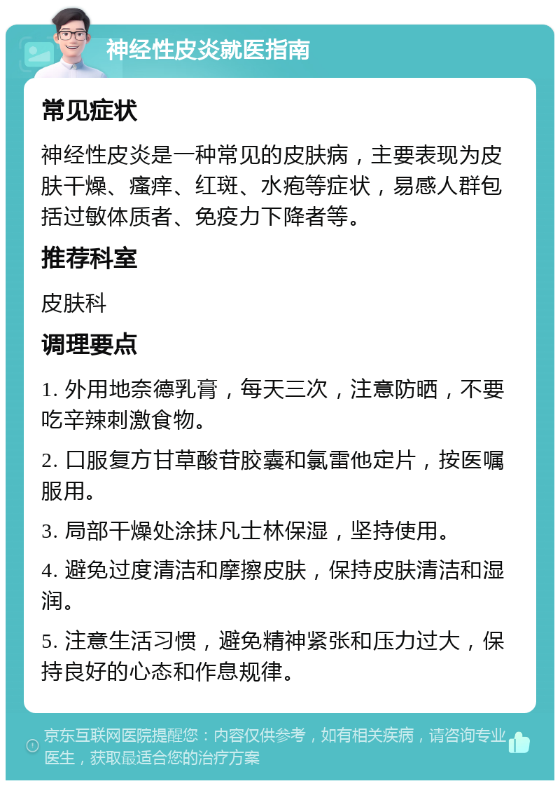 神经性皮炎就医指南 常见症状 神经性皮炎是一种常见的皮肤病，主要表现为皮肤干燥、瘙痒、红斑、水疱等症状，易感人群包括过敏体质者、免疫力下降者等。 推荐科室 皮肤科 调理要点 1. 外用地奈德乳膏，每天三次，注意防晒，不要吃辛辣刺激食物。 2. 口服复方甘草酸苷胶囊和氯雷他定片，按医嘱服用。 3. 局部干燥处涂抹凡士林保湿，坚持使用。 4. 避免过度清洁和摩擦皮肤，保持皮肤清洁和湿润。 5. 注意生活习惯，避免精神紧张和压力过大，保持良好的心态和作息规律。