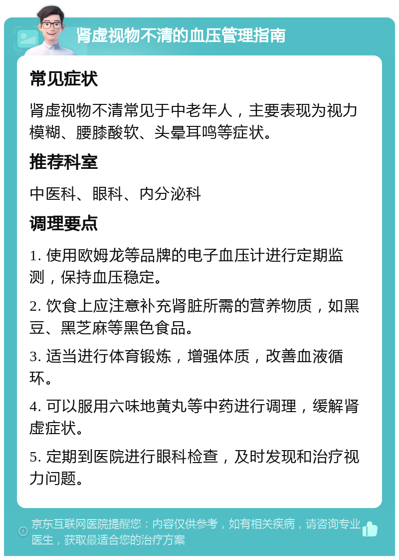 肾虚视物不清的血压管理指南 常见症状 肾虚视物不清常见于中老年人，主要表现为视力模糊、腰膝酸软、头晕耳鸣等症状。 推荐科室 中医科、眼科、内分泌科 调理要点 1. 使用欧姆龙等品牌的电子血压计进行定期监测，保持血压稳定。 2. 饮食上应注意补充肾脏所需的营养物质，如黑豆、黑芝麻等黑色食品。 3. 适当进行体育锻炼，增强体质，改善血液循环。 4. 可以服用六味地黄丸等中药进行调理，缓解肾虚症状。 5. 定期到医院进行眼科检查，及时发现和治疗视力问题。