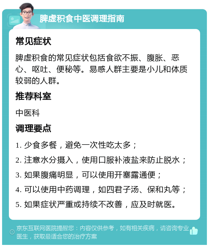 脾虚积食中医调理指南 常见症状 脾虚积食的常见症状包括食欲不振、腹胀、恶心、呕吐、便秘等。易感人群主要是小儿和体质较弱的人群。 推荐科室 中医科 调理要点 1. 少食多餐，避免一次性吃太多； 2. 注意水分摄入，使用口服补液盐来防止脱水； 3. 如果腹痛明显，可以使用开塞露通便； 4. 可以使用中药调理，如四君子汤、保和丸等； 5. 如果症状严重或持续不改善，应及时就医。