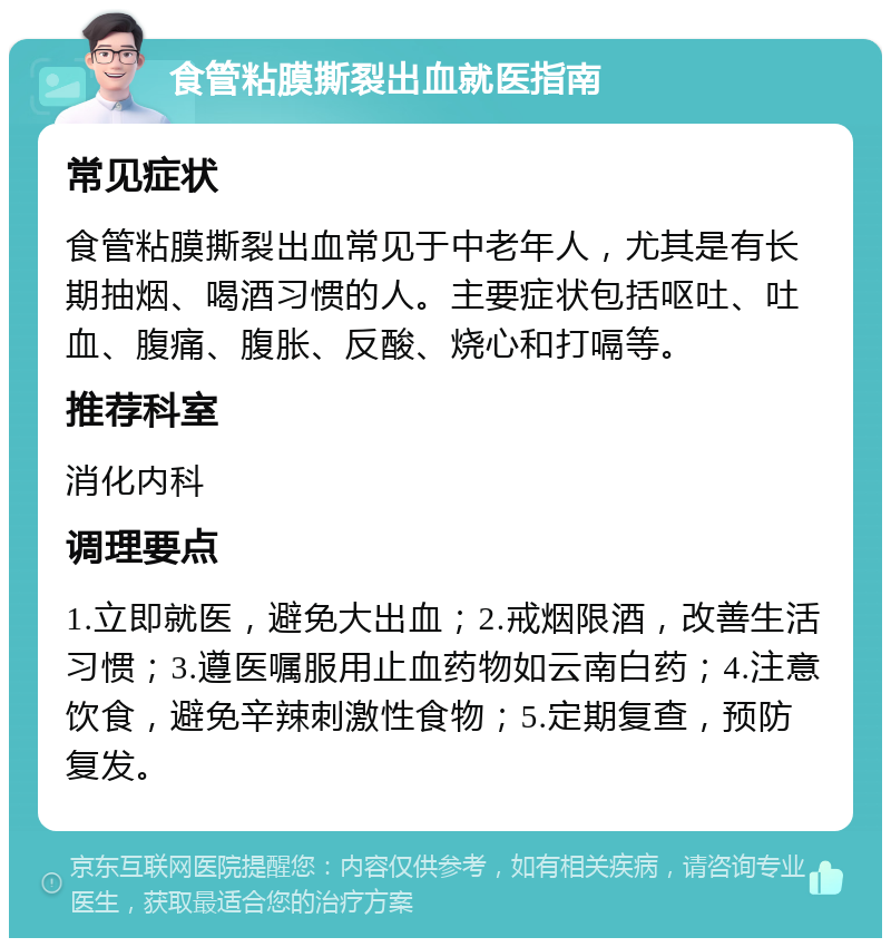 食管粘膜撕裂出血就医指南 常见症状 食管粘膜撕裂出血常见于中老年人，尤其是有长期抽烟、喝酒习惯的人。主要症状包括呕吐、吐血、腹痛、腹胀、反酸、烧心和打嗝等。 推荐科室 消化内科 调理要点 1.立即就医，避免大出血；2.戒烟限酒，改善生活习惯；3.遵医嘱服用止血药物如云南白药；4.注意饮食，避免辛辣刺激性食物；5.定期复查，预防复发。