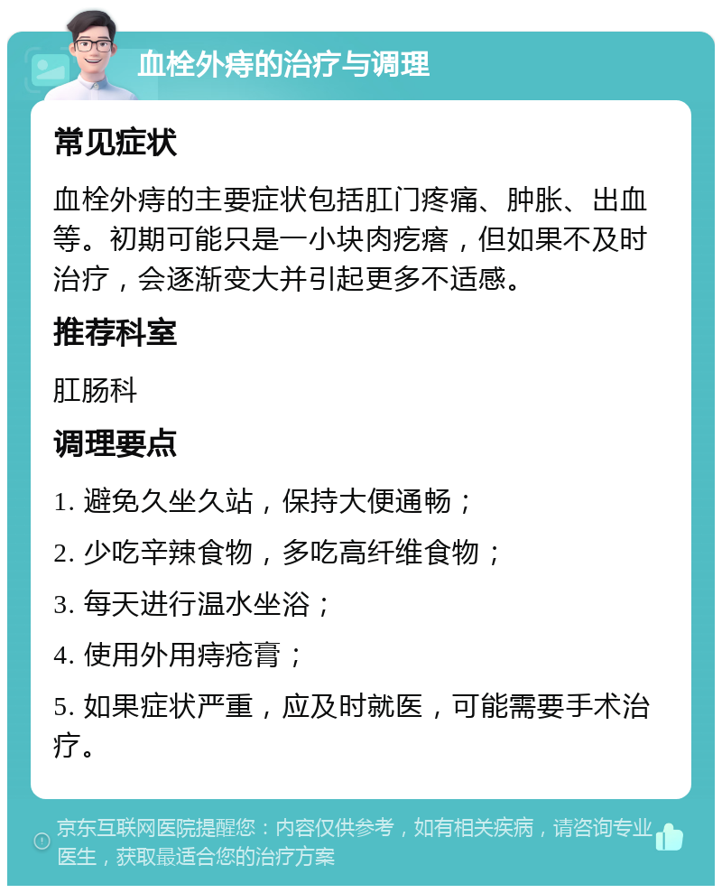 血栓外痔的治疗与调理 常见症状 血栓外痔的主要症状包括肛门疼痛、肿胀、出血等。初期可能只是一小块肉疙瘩，但如果不及时治疗，会逐渐变大并引起更多不适感。 推荐科室 肛肠科 调理要点 1. 避免久坐久站，保持大便通畅； 2. 少吃辛辣食物，多吃高纤维食物； 3. 每天进行温水坐浴； 4. 使用外用痔疮膏； 5. 如果症状严重，应及时就医，可能需要手术治疗。