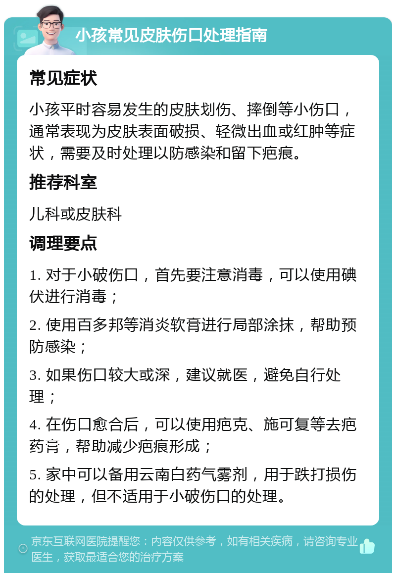 小孩常见皮肤伤口处理指南 常见症状 小孩平时容易发生的皮肤划伤、摔倒等小伤口，通常表现为皮肤表面破损、轻微出血或红肿等症状，需要及时处理以防感染和留下疤痕。 推荐科室 儿科或皮肤科 调理要点 1. 对于小破伤口，首先要注意消毒，可以使用碘伏进行消毒； 2. 使用百多邦等消炎软膏进行局部涂抹，帮助预防感染； 3. 如果伤口较大或深，建议就医，避免自行处理； 4. 在伤口愈合后，可以使用疤克、施可复等去疤药膏，帮助减少疤痕形成； 5. 家中可以备用云南白药气雾剂，用于跌打损伤的处理，但不适用于小破伤口的处理。