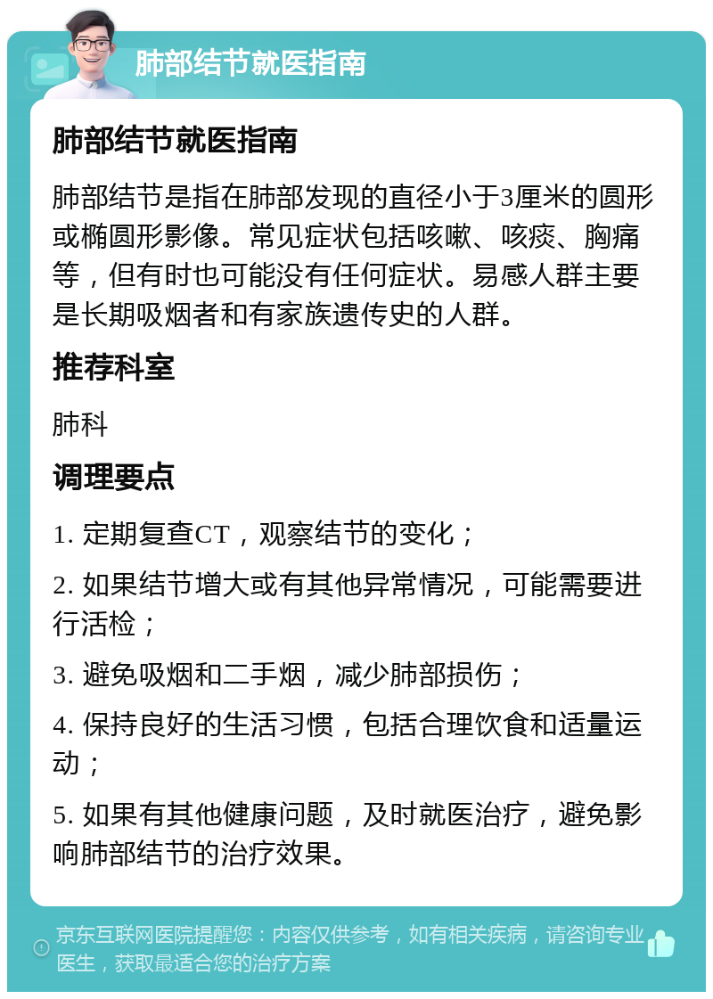 肺部结节就医指南 肺部结节就医指南 肺部结节是指在肺部发现的直径小于3厘米的圆形或椭圆形影像。常见症状包括咳嗽、咳痰、胸痛等，但有时也可能没有任何症状。易感人群主要是长期吸烟者和有家族遗传史的人群。 推荐科室 肺科 调理要点 1. 定期复查CT，观察结节的变化； 2. 如果结节增大或有其他异常情况，可能需要进行活检； 3. 避免吸烟和二手烟，减少肺部损伤； 4. 保持良好的生活习惯，包括合理饮食和适量运动； 5. 如果有其他健康问题，及时就医治疗，避免影响肺部结节的治疗效果。